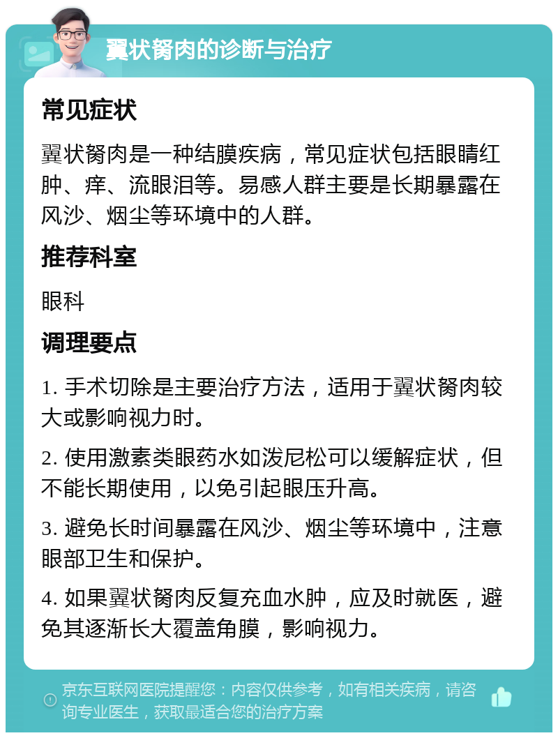 翼状胬肉的诊断与治疗 常见症状 翼状胬肉是一种结膜疾病，常见症状包括眼睛红肿、痒、流眼泪等。易感人群主要是长期暴露在风沙、烟尘等环境中的人群。 推荐科室 眼科 调理要点 1. 手术切除是主要治疗方法，适用于翼状胬肉较大或影响视力时。 2. 使用激素类眼药水如泼尼松可以缓解症状，但不能长期使用，以免引起眼压升高。 3. 避免长时间暴露在风沙、烟尘等环境中，注意眼部卫生和保护。 4. 如果翼状胬肉反复充血水肿，应及时就医，避免其逐渐长大覆盖角膜，影响视力。