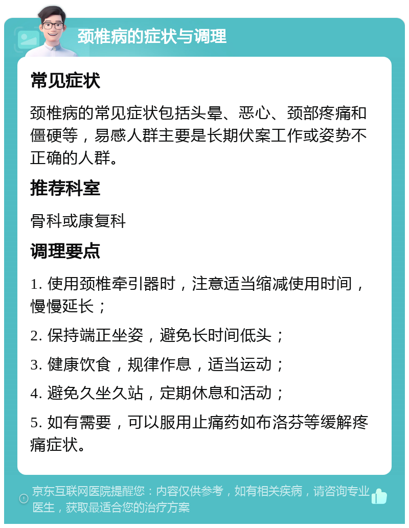 颈椎病的症状与调理 常见症状 颈椎病的常见症状包括头晕、恶心、颈部疼痛和僵硬等，易感人群主要是长期伏案工作或姿势不正确的人群。 推荐科室 骨科或康复科 调理要点 1. 使用颈椎牵引器时，注意适当缩减使用时间，慢慢延长； 2. 保持端正坐姿，避免长时间低头； 3. 健康饮食，规律作息，适当运动； 4. 避免久坐久站，定期休息和活动； 5. 如有需要，可以服用止痛药如布洛芬等缓解疼痛症状。