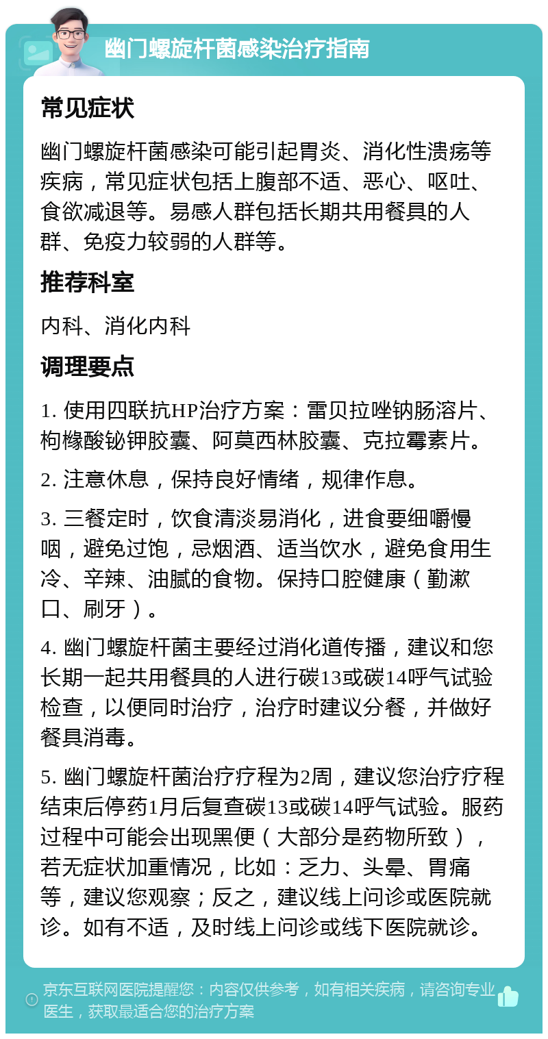 幽门螺旋杆菌感染治疗指南 常见症状 幽门螺旋杆菌感染可能引起胃炎、消化性溃疡等疾病，常见症状包括上腹部不适、恶心、呕吐、食欲减退等。易感人群包括长期共用餐具的人群、免疫力较弱的人群等。 推荐科室 内科、消化内科 调理要点 1. 使用四联抗HP治疗方案：雷贝拉唑钠肠溶片、枸橼酸铋钾胶囊、阿莫西林胶囊、克拉霉素片。 2. 注意休息，保持良好情绪，规律作息。 3. 三餐定时，饮食清淡易消化，进食要细嚼慢咽，避免过饱，忌烟酒、适当饮水，避免食用生冷、辛辣、油腻的食物。保持口腔健康（勤漱口、刷牙）。 4. 幽门螺旋杆菌主要经过消化道传播，建议和您长期一起共用餐具的人进行碳13或碳14呼气试验检查，以便同时治疗，治疗时建议分餐，并做好餐具消毒。 5. 幽门螺旋杆菌治疗疗程为2周，建议您治疗疗程结束后停药1月后复查碳13或碳14呼气试验。服药过程中可能会出现黑便（大部分是药物所致），若无症状加重情况，比如：乏力、头晕、胃痛等，建议您观察；反之，建议线上问诊或医院就诊。如有不适，及时线上问诊或线下医院就诊。