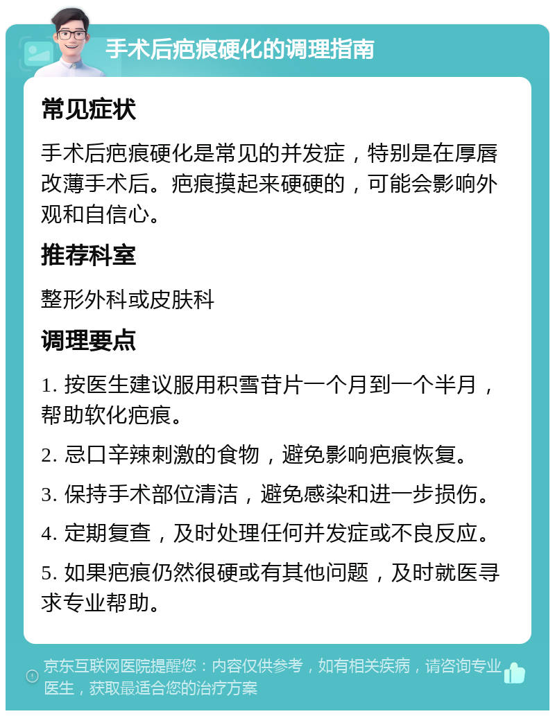 手术后疤痕硬化的调理指南 常见症状 手术后疤痕硬化是常见的并发症，特别是在厚唇改薄手术后。疤痕摸起来硬硬的，可能会影响外观和自信心。 推荐科室 整形外科或皮肤科 调理要点 1. 按医生建议服用积雪苷片一个月到一个半月，帮助软化疤痕。 2. 忌口辛辣刺激的食物，避免影响疤痕恢复。 3. 保持手术部位清洁，避免感染和进一步损伤。 4. 定期复查，及时处理任何并发症或不良反应。 5. 如果疤痕仍然很硬或有其他问题，及时就医寻求专业帮助。