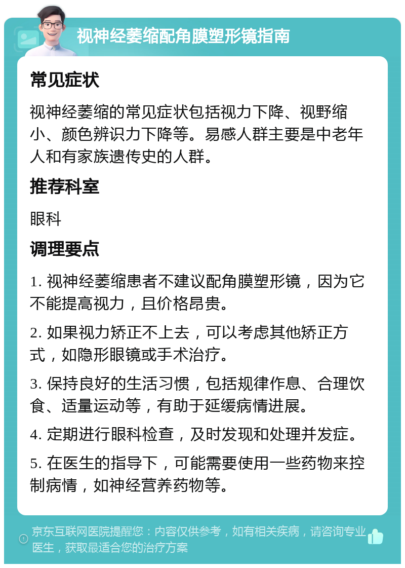 视神经萎缩配角膜塑形镜指南 常见症状 视神经萎缩的常见症状包括视力下降、视野缩小、颜色辨识力下降等。易感人群主要是中老年人和有家族遗传史的人群。 推荐科室 眼科 调理要点 1. 视神经萎缩患者不建议配角膜塑形镜，因为它不能提高视力，且价格昂贵。 2. 如果视力矫正不上去，可以考虑其他矫正方式，如隐形眼镜或手术治疗。 3. 保持良好的生活习惯，包括规律作息、合理饮食、适量运动等，有助于延缓病情进展。 4. 定期进行眼科检查，及时发现和处理并发症。 5. 在医生的指导下，可能需要使用一些药物来控制病情，如神经营养药物等。