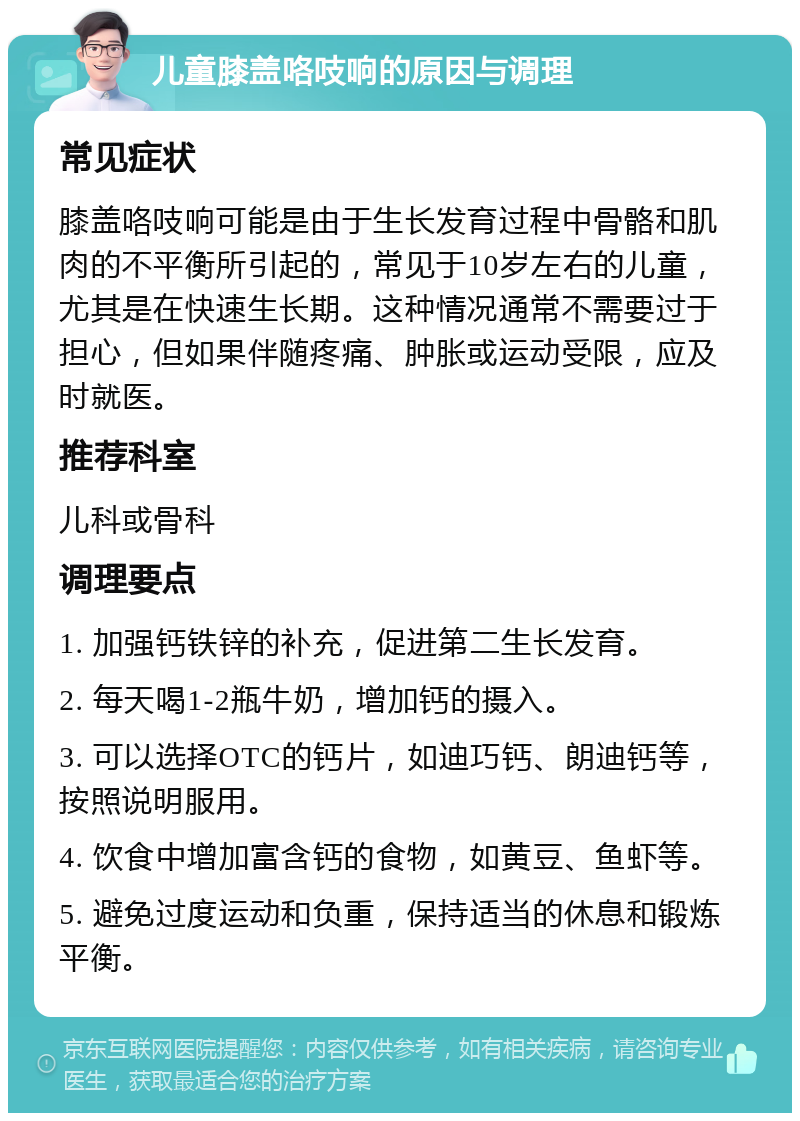 儿童膝盖咯吱响的原因与调理 常见症状 膝盖咯吱响可能是由于生长发育过程中骨骼和肌肉的不平衡所引起的，常见于10岁左右的儿童，尤其是在快速生长期。这种情况通常不需要过于担心，但如果伴随疼痛、肿胀或运动受限，应及时就医。 推荐科室 儿科或骨科 调理要点 1. 加强钙铁锌的补充，促进第二生长发育。 2. 每天喝1-2瓶牛奶，增加钙的摄入。 3. 可以选择OTC的钙片，如迪巧钙、朗迪钙等，按照说明服用。 4. 饮食中增加富含钙的食物，如黄豆、鱼虾等。 5. 避免过度运动和负重，保持适当的休息和锻炼平衡。