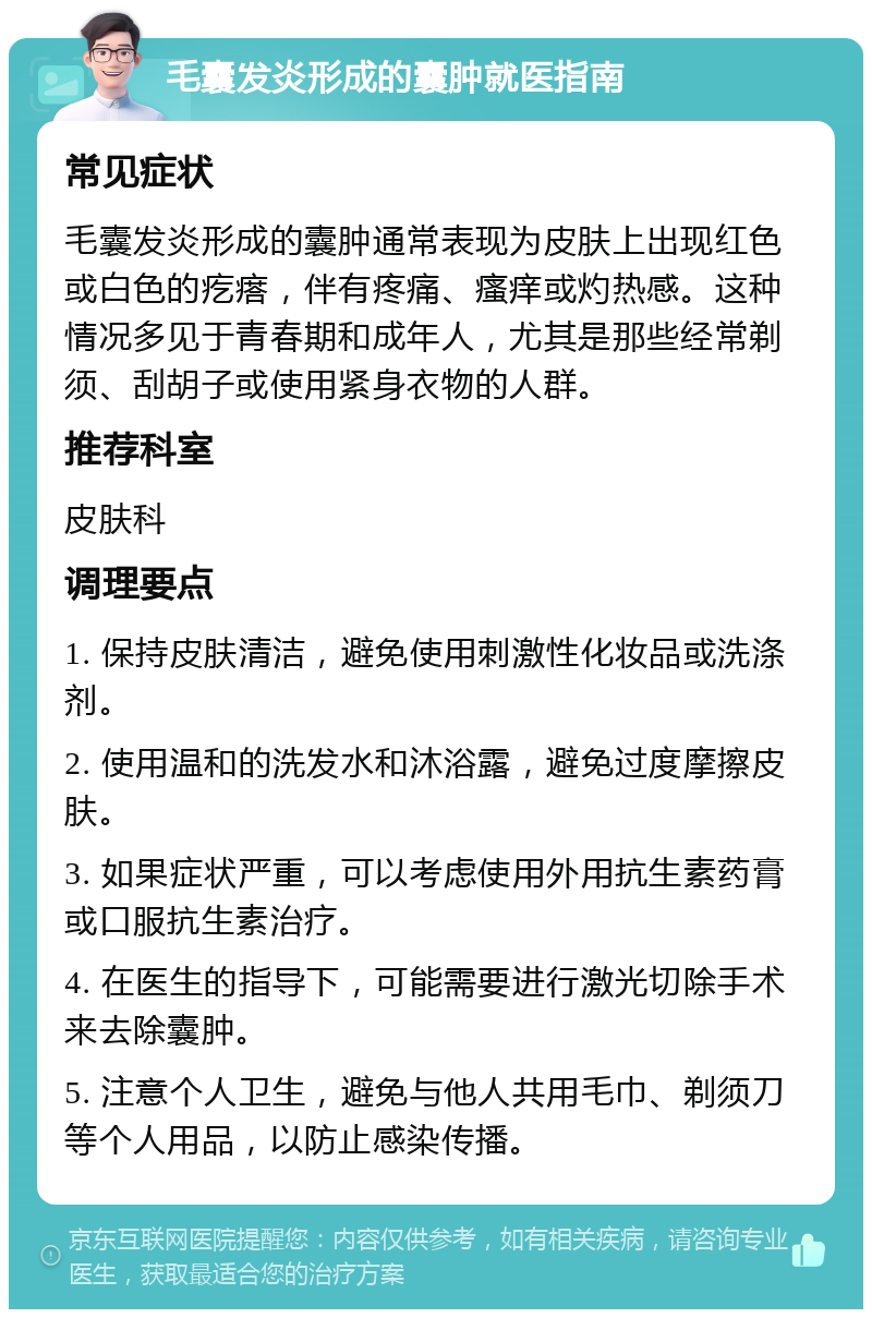 毛囊发炎形成的囊肿就医指南 常见症状 毛囊发炎形成的囊肿通常表现为皮肤上出现红色或白色的疙瘩，伴有疼痛、瘙痒或灼热感。这种情况多见于青春期和成年人，尤其是那些经常剃须、刮胡子或使用紧身衣物的人群。 推荐科室 皮肤科 调理要点 1. 保持皮肤清洁，避免使用刺激性化妆品或洗涤剂。 2. 使用温和的洗发水和沐浴露，避免过度摩擦皮肤。 3. 如果症状严重，可以考虑使用外用抗生素药膏或口服抗生素治疗。 4. 在医生的指导下，可能需要进行激光切除手术来去除囊肿。 5. 注意个人卫生，避免与他人共用毛巾、剃须刀等个人用品，以防止感染传播。