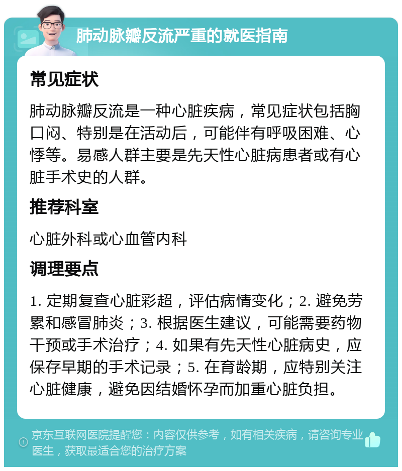 肺动脉瓣反流严重的就医指南 常见症状 肺动脉瓣反流是一种心脏疾病，常见症状包括胸口闷、特别是在活动后，可能伴有呼吸困难、心悸等。易感人群主要是先天性心脏病患者或有心脏手术史的人群。 推荐科室 心脏外科或心血管内科 调理要点 1. 定期复查心脏彩超，评估病情变化；2. 避免劳累和感冒肺炎；3. 根据医生建议，可能需要药物干预或手术治疗；4. 如果有先天性心脏病史，应保存早期的手术记录；5. 在育龄期，应特别关注心脏健康，避免因结婚怀孕而加重心脏负担。