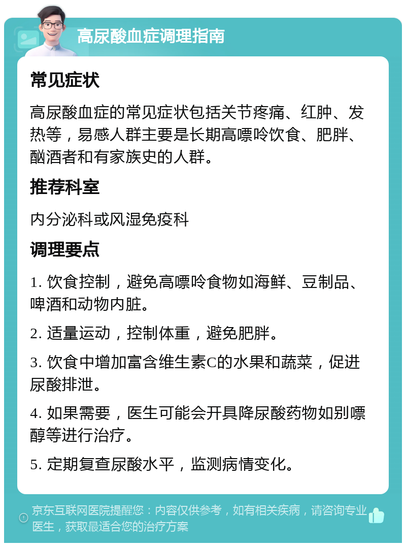 高尿酸血症调理指南 常见症状 高尿酸血症的常见症状包括关节疼痛、红肿、发热等，易感人群主要是长期高嘌呤饮食、肥胖、酗酒者和有家族史的人群。 推荐科室 内分泌科或风湿免疫科 调理要点 1. 饮食控制，避免高嘌呤食物如海鲜、豆制品、啤酒和动物内脏。 2. 适量运动，控制体重，避免肥胖。 3. 饮食中增加富含维生素C的水果和蔬菜，促进尿酸排泄。 4. 如果需要，医生可能会开具降尿酸药物如别嘌醇等进行治疗。 5. 定期复查尿酸水平，监测病情变化。