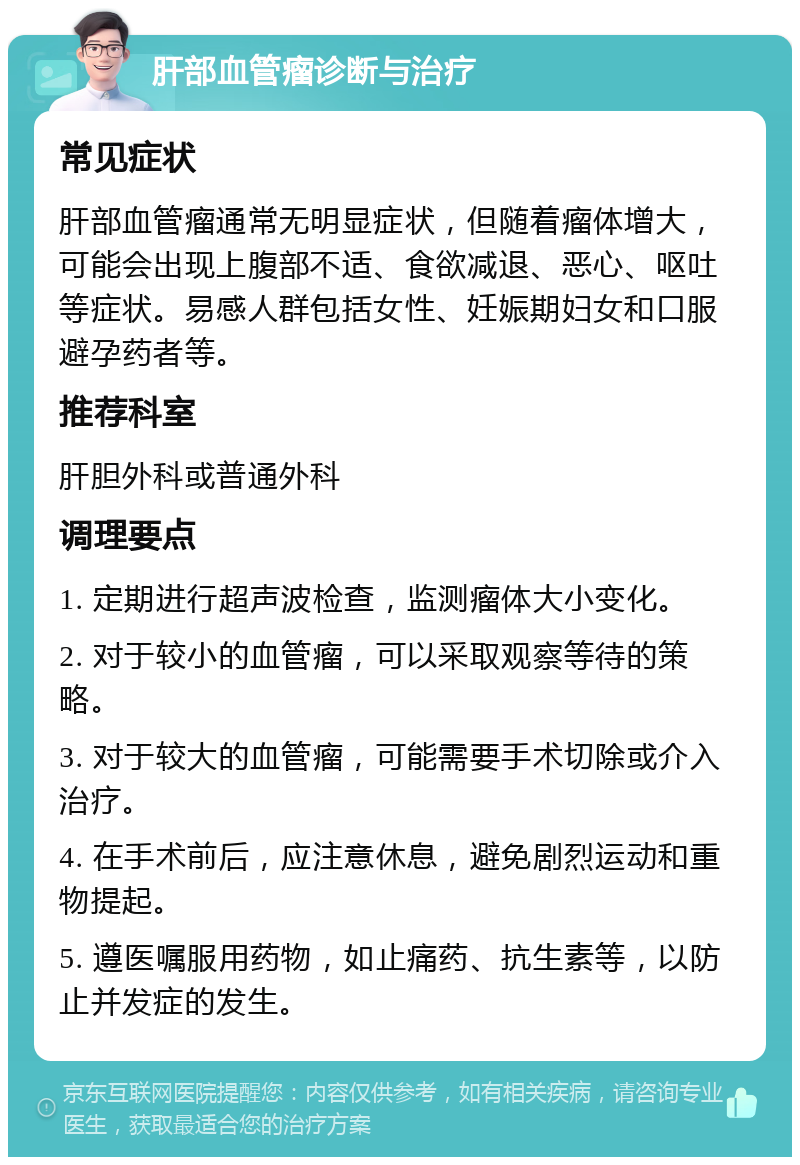 肝部血管瘤诊断与治疗 常见症状 肝部血管瘤通常无明显症状，但随着瘤体增大，可能会出现上腹部不适、食欲减退、恶心、呕吐等症状。易感人群包括女性、妊娠期妇女和口服避孕药者等。 推荐科室 肝胆外科或普通外科 调理要点 1. 定期进行超声波检查，监测瘤体大小变化。 2. 对于较小的血管瘤，可以采取观察等待的策略。 3. 对于较大的血管瘤，可能需要手术切除或介入治疗。 4. 在手术前后，应注意休息，避免剧烈运动和重物提起。 5. 遵医嘱服用药物，如止痛药、抗生素等，以防止并发症的发生。