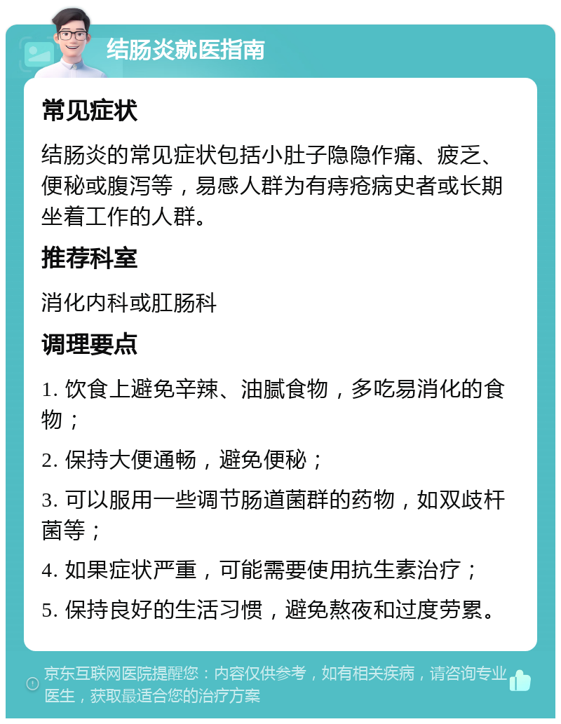 结肠炎就医指南 常见症状 结肠炎的常见症状包括小肚子隐隐作痛、疲乏、便秘或腹泻等，易感人群为有痔疮病史者或长期坐着工作的人群。 推荐科室 消化内科或肛肠科 调理要点 1. 饮食上避免辛辣、油腻食物，多吃易消化的食物； 2. 保持大便通畅，避免便秘； 3. 可以服用一些调节肠道菌群的药物，如双歧杆菌等； 4. 如果症状严重，可能需要使用抗生素治疗； 5. 保持良好的生活习惯，避免熬夜和过度劳累。