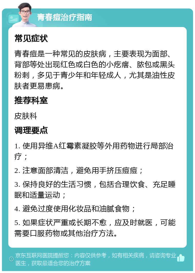 青春痘治疗指南 常见症状 青春痘是一种常见的皮肤病，主要表现为面部、背部等处出现红色或白色的小疙瘩、脓包或黑头粉刺，多见于青少年和年轻成人，尤其是油性皮肤者更易患病。 推荐科室 皮肤科 调理要点 1. 使用异维A红霉素凝胶等外用药物进行局部治疗； 2. 注意面部清洁，避免用手挤压痘痘； 3. 保持良好的生活习惯，包括合理饮食、充足睡眠和适量运动； 4. 避免过度使用化妆品和油腻食物； 5. 如果症状严重或长期不愈，应及时就医，可能需要口服药物或其他治疗方法。