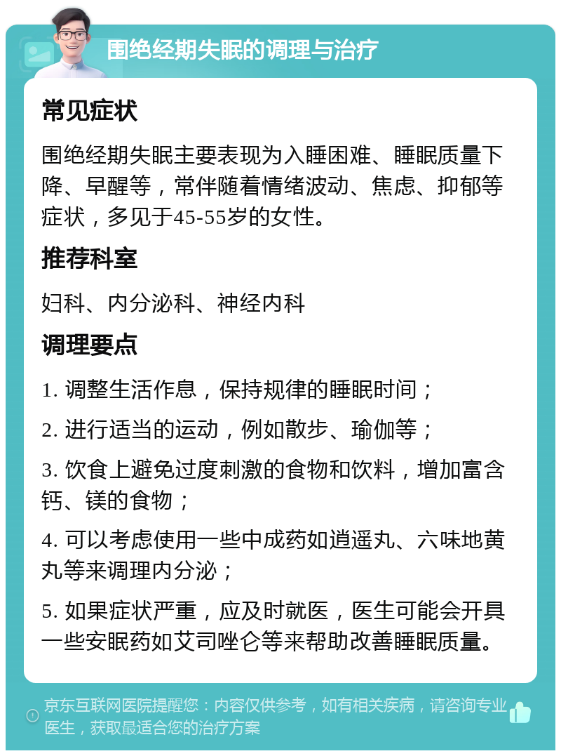 围绝经期失眠的调理与治疗 常见症状 围绝经期失眠主要表现为入睡困难、睡眠质量下降、早醒等，常伴随着情绪波动、焦虑、抑郁等症状，多见于45-55岁的女性。 推荐科室 妇科、内分泌科、神经内科 调理要点 1. 调整生活作息，保持规律的睡眠时间； 2. 进行适当的运动，例如散步、瑜伽等； 3. 饮食上避免过度刺激的食物和饮料，增加富含钙、镁的食物； 4. 可以考虑使用一些中成药如逍遥丸、六味地黄丸等来调理内分泌； 5. 如果症状严重，应及时就医，医生可能会开具一些安眠药如艾司唑仑等来帮助改善睡眠质量。