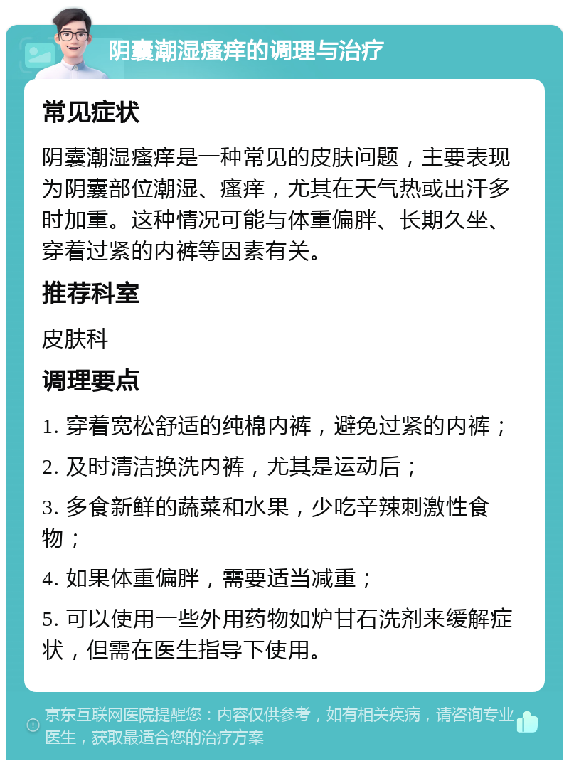 阴囊潮湿瘙痒的调理与治疗 常见症状 阴囊潮湿瘙痒是一种常见的皮肤问题，主要表现为阴囊部位潮湿、瘙痒，尤其在天气热或出汗多时加重。这种情况可能与体重偏胖、长期久坐、穿着过紧的内裤等因素有关。 推荐科室 皮肤科 调理要点 1. 穿着宽松舒适的纯棉内裤，避免过紧的内裤； 2. 及时清洁换洗内裤，尤其是运动后； 3. 多食新鲜的蔬菜和水果，少吃辛辣刺激性食物； 4. 如果体重偏胖，需要适当减重； 5. 可以使用一些外用药物如炉甘石洗剂来缓解症状，但需在医生指导下使用。