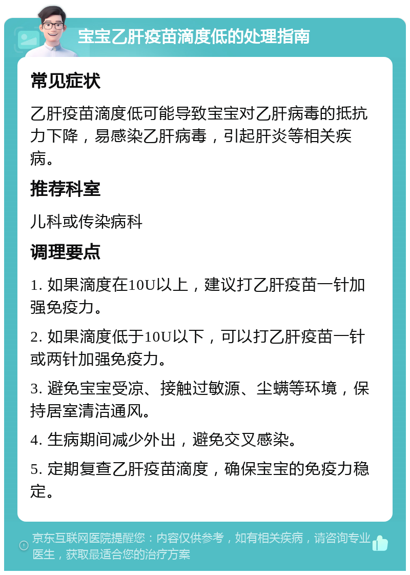 宝宝乙肝疫苗滴度低的处理指南 常见症状 乙肝疫苗滴度低可能导致宝宝对乙肝病毒的抵抗力下降，易感染乙肝病毒，引起肝炎等相关疾病。 推荐科室 儿科或传染病科 调理要点 1. 如果滴度在10U以上，建议打乙肝疫苗一针加强免疫力。 2. 如果滴度低于10U以下，可以打乙肝疫苗一针或两针加强免疫力。 3. 避免宝宝受凉、接触过敏源、尘螨等环境，保持居室清洁通风。 4. 生病期间减少外出，避免交叉感染。 5. 定期复查乙肝疫苗滴度，确保宝宝的免疫力稳定。