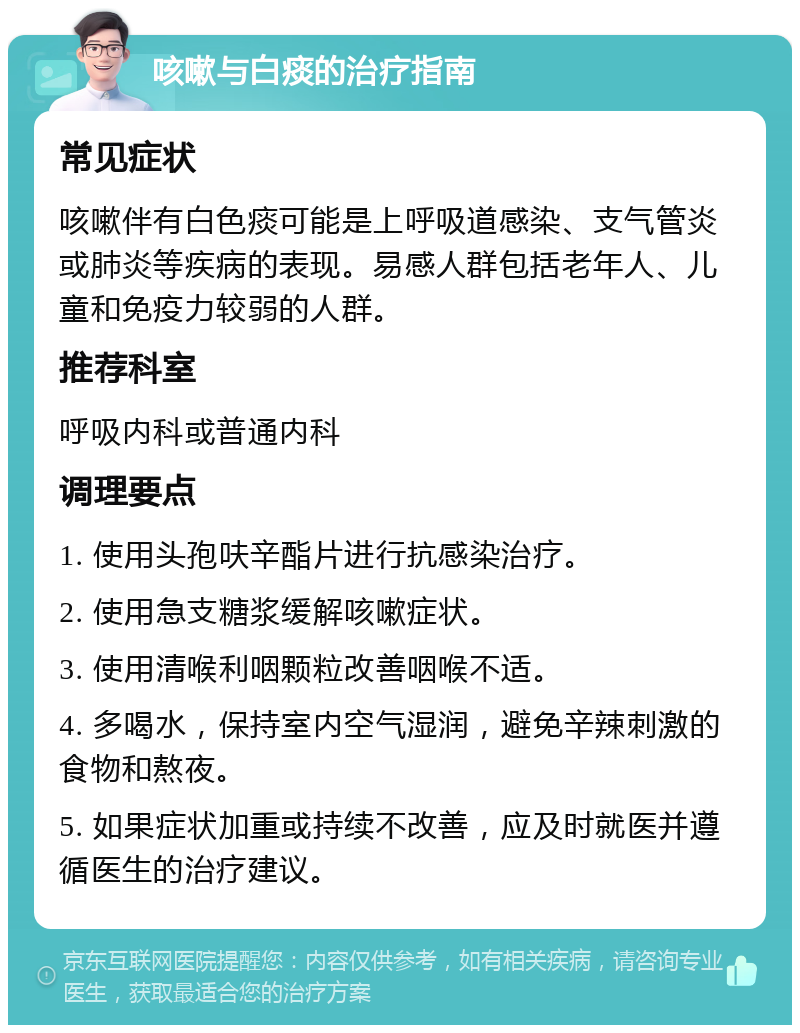 咳嗽与白痰的治疗指南 常见症状 咳嗽伴有白色痰可能是上呼吸道感染、支气管炎或肺炎等疾病的表现。易感人群包括老年人、儿童和免疫力较弱的人群。 推荐科室 呼吸内科或普通内科 调理要点 1. 使用头孢呋辛酯片进行抗感染治疗。 2. 使用急支糖浆缓解咳嗽症状。 3. 使用清喉利咽颗粒改善咽喉不适。 4. 多喝水，保持室内空气湿润，避免辛辣刺激的食物和熬夜。 5. 如果症状加重或持续不改善，应及时就医并遵循医生的治疗建议。