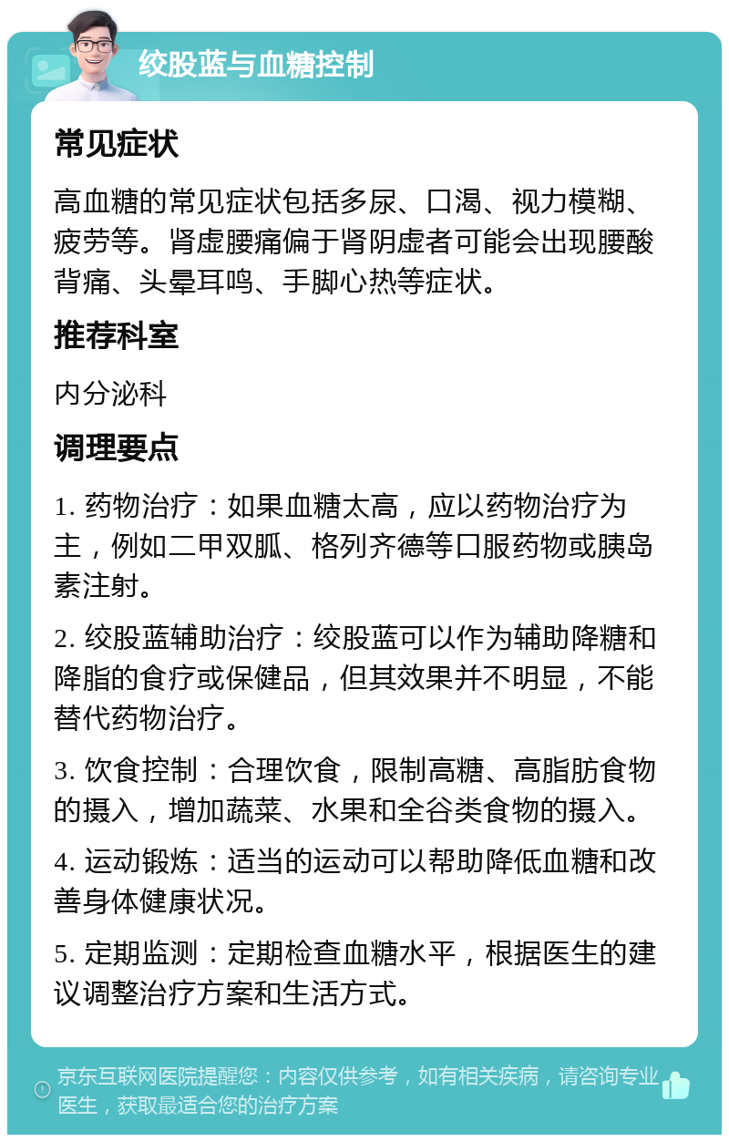 绞股蓝与血糖控制 常见症状 高血糖的常见症状包括多尿、口渴、视力模糊、疲劳等。肾虚腰痛偏于肾阴虚者可能会出现腰酸背痛、头晕耳鸣、手脚心热等症状。 推荐科室 内分泌科 调理要点 1. 药物治疗：如果血糖太高，应以药物治疗为主，例如二甲双胍、格列齐德等口服药物或胰岛素注射。 2. 绞股蓝辅助治疗：绞股蓝可以作为辅助降糖和降脂的食疗或保健品，但其效果并不明显，不能替代药物治疗。 3. 饮食控制：合理饮食，限制高糖、高脂肪食物的摄入，增加蔬菜、水果和全谷类食物的摄入。 4. 运动锻炼：适当的运动可以帮助降低血糖和改善身体健康状况。 5. 定期监测：定期检查血糖水平，根据医生的建议调整治疗方案和生活方式。