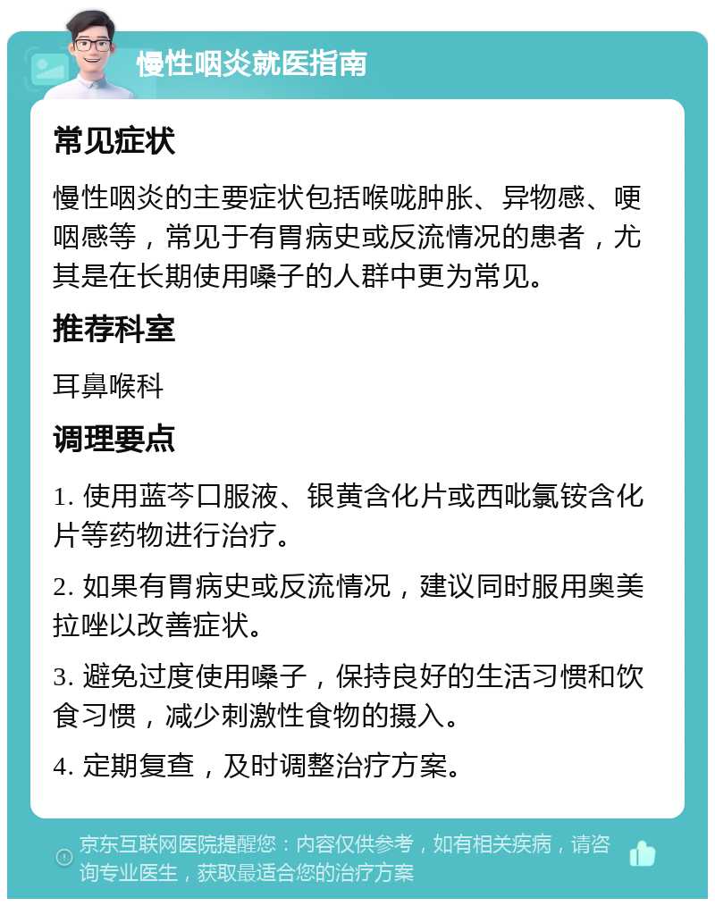 慢性咽炎就医指南 常见症状 慢性咽炎的主要症状包括喉咙肿胀、异物感、哽咽感等，常见于有胃病史或反流情况的患者，尤其是在长期使用嗓子的人群中更为常见。 推荐科室 耳鼻喉科 调理要点 1. 使用蓝芩口服液、银黄含化片或西吡氯铵含化片等药物进行治疗。 2. 如果有胃病史或反流情况，建议同时服用奥美拉唑以改善症状。 3. 避免过度使用嗓子，保持良好的生活习惯和饮食习惯，减少刺激性食物的摄入。 4. 定期复查，及时调整治疗方案。