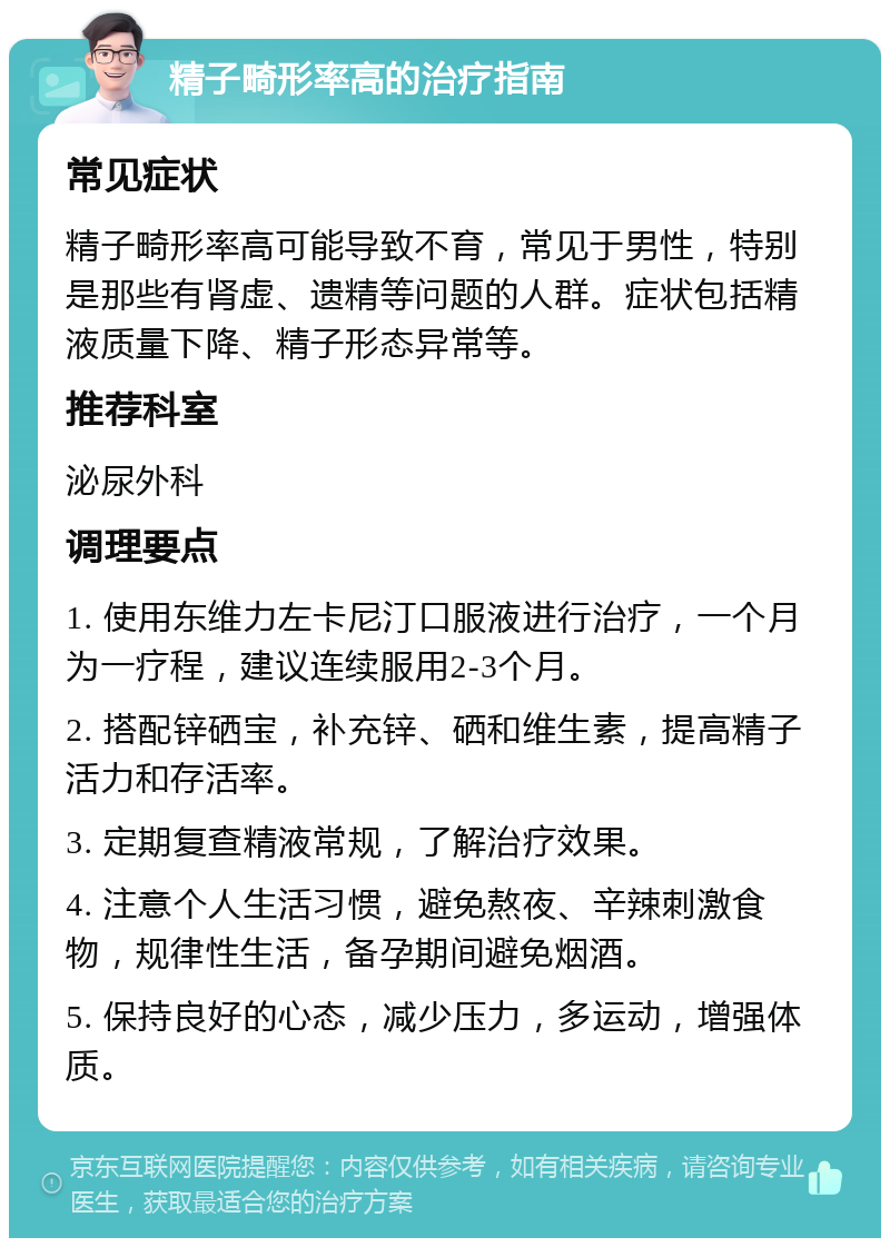 精子畸形率高的治疗指南 常见症状 精子畸形率高可能导致不育，常见于男性，特别是那些有肾虚、遗精等问题的人群。症状包括精液质量下降、精子形态异常等。 推荐科室 泌尿外科 调理要点 1. 使用东维力左卡尼汀口服液进行治疗，一个月为一疗程，建议连续服用2-3个月。 2. 搭配锌硒宝，补充锌、硒和维生素，提高精子活力和存活率。 3. 定期复查精液常规，了解治疗效果。 4. 注意个人生活习惯，避免熬夜、辛辣刺激食物，规律性生活，备孕期间避免烟酒。 5. 保持良好的心态，减少压力，多运动，增强体质。