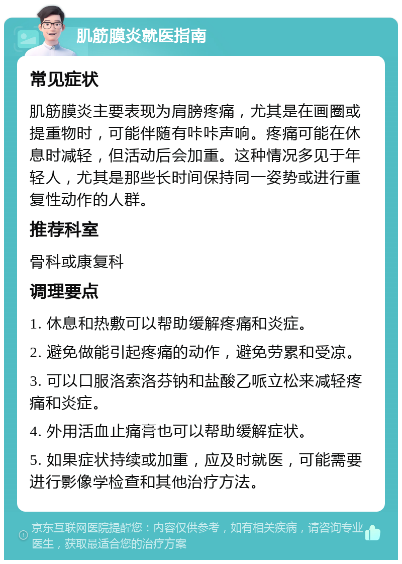 肌筋膜炎就医指南 常见症状 肌筋膜炎主要表现为肩膀疼痛，尤其是在画圈或提重物时，可能伴随有咔咔声响。疼痛可能在休息时减轻，但活动后会加重。这种情况多见于年轻人，尤其是那些长时间保持同一姿势或进行重复性动作的人群。 推荐科室 骨科或康复科 调理要点 1. 休息和热敷可以帮助缓解疼痛和炎症。 2. 避免做能引起疼痛的动作，避免劳累和受凉。 3. 可以口服洛索洛芬钠和盐酸乙哌立松来减轻疼痛和炎症。 4. 外用活血止痛膏也可以帮助缓解症状。 5. 如果症状持续或加重，应及时就医，可能需要进行影像学检查和其他治疗方法。