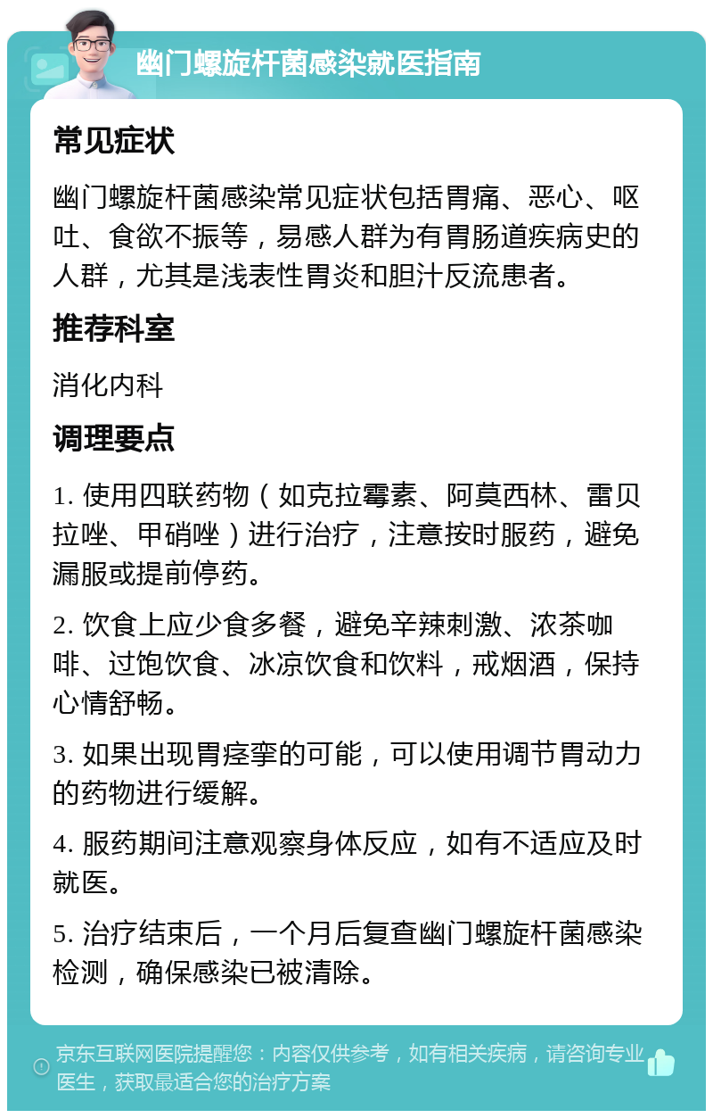 幽门螺旋杆菌感染就医指南 常见症状 幽门螺旋杆菌感染常见症状包括胃痛、恶心、呕吐、食欲不振等，易感人群为有胃肠道疾病史的人群，尤其是浅表性胃炎和胆汁反流患者。 推荐科室 消化内科 调理要点 1. 使用四联药物（如克拉霉素、阿莫西林、雷贝拉唑、甲硝唑）进行治疗，注意按时服药，避免漏服或提前停药。 2. 饮食上应少食多餐，避免辛辣刺激、浓茶咖啡、过饱饮食、冰凉饮食和饮料，戒烟酒，保持心情舒畅。 3. 如果出现胃痉挛的可能，可以使用调节胃动力的药物进行缓解。 4. 服药期间注意观察身体反应，如有不适应及时就医。 5. 治疗结束后，一个月后复查幽门螺旋杆菌感染检测，确保感染已被清除。