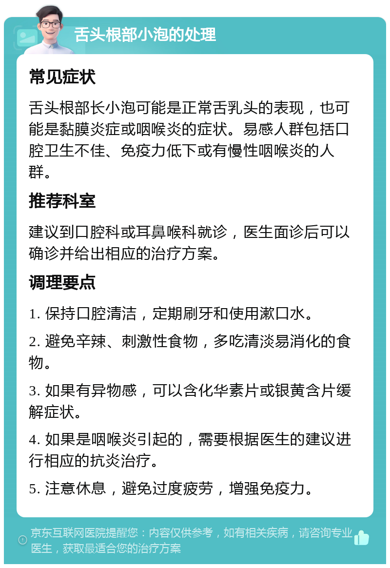 舌头根部小泡的处理 常见症状 舌头根部长小泡可能是正常舌乳头的表现，也可能是黏膜炎症或咽喉炎的症状。易感人群包括口腔卫生不佳、免疫力低下或有慢性咽喉炎的人群。 推荐科室 建议到口腔科或耳鼻喉科就诊，医生面诊后可以确诊并给出相应的治疗方案。 调理要点 1. 保持口腔清洁，定期刷牙和使用漱口水。 2. 避免辛辣、刺激性食物，多吃清淡易消化的食物。 3. 如果有异物感，可以含化华素片或银黄含片缓解症状。 4. 如果是咽喉炎引起的，需要根据医生的建议进行相应的抗炎治疗。 5. 注意休息，避免过度疲劳，增强免疫力。