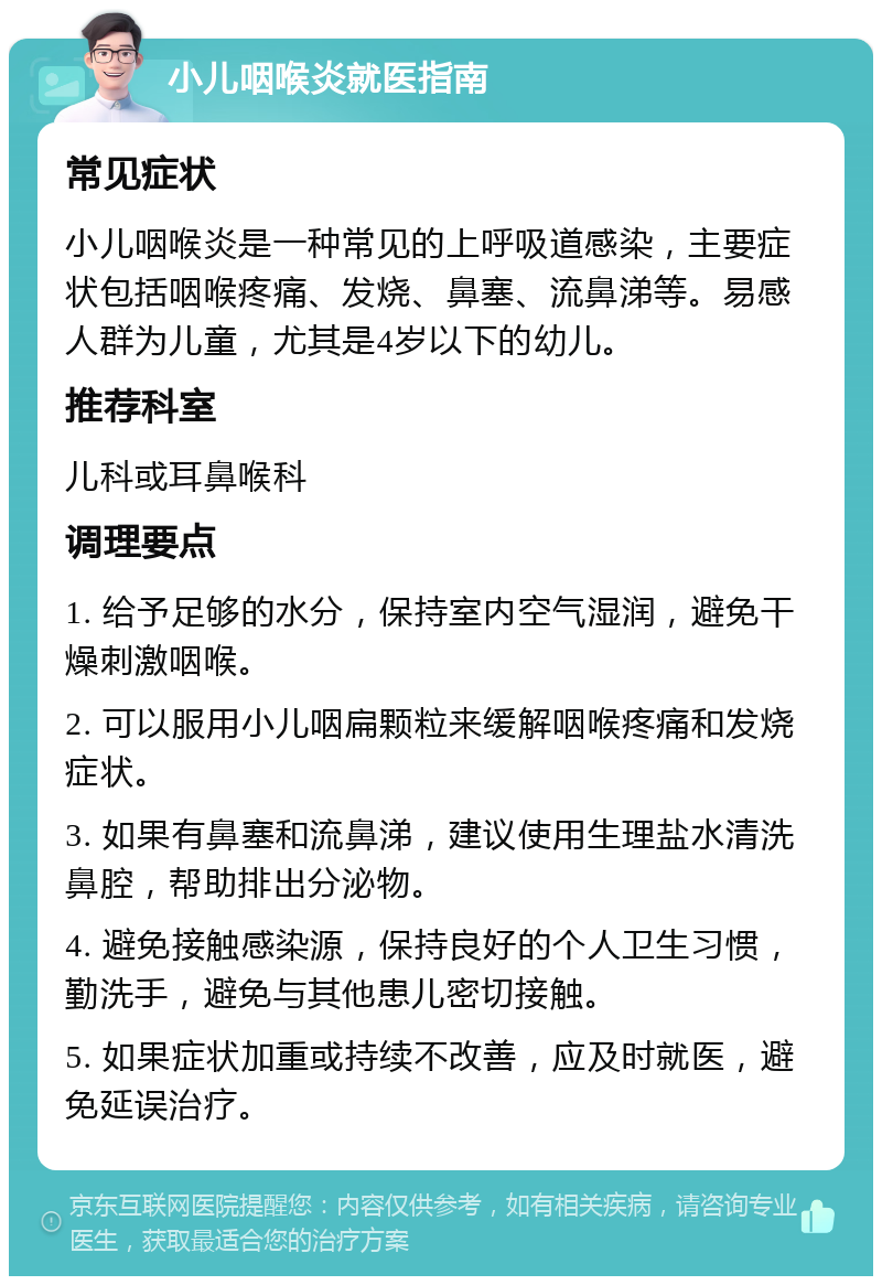 小儿咽喉炎就医指南 常见症状 小儿咽喉炎是一种常见的上呼吸道感染，主要症状包括咽喉疼痛、发烧、鼻塞、流鼻涕等。易感人群为儿童，尤其是4岁以下的幼儿。 推荐科室 儿科或耳鼻喉科 调理要点 1. 给予足够的水分，保持室内空气湿润，避免干燥刺激咽喉。 2. 可以服用小儿咽扁颗粒来缓解咽喉疼痛和发烧症状。 3. 如果有鼻塞和流鼻涕，建议使用生理盐水清洗鼻腔，帮助排出分泌物。 4. 避免接触感染源，保持良好的个人卫生习惯，勤洗手，避免与其他患儿密切接触。 5. 如果症状加重或持续不改善，应及时就医，避免延误治疗。