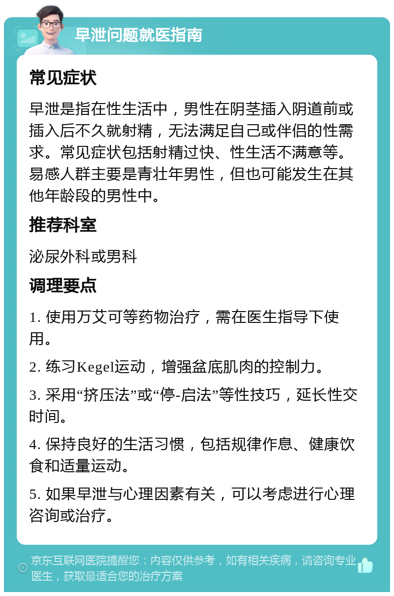 早泄问题就医指南 常见症状 早泄是指在性生活中，男性在阴茎插入阴道前或插入后不久就射精，无法满足自己或伴侣的性需求。常见症状包括射精过快、性生活不满意等。易感人群主要是青壮年男性，但也可能发生在其他年龄段的男性中。 推荐科室 泌尿外科或男科 调理要点 1. 使用万艾可等药物治疗，需在医生指导下使用。 2. 练习Kegel运动，增强盆底肌肉的控制力。 3. 采用“挤压法”或“停-启法”等性技巧，延长性交时间。 4. 保持良好的生活习惯，包括规律作息、健康饮食和适量运动。 5. 如果早泄与心理因素有关，可以考虑进行心理咨询或治疗。