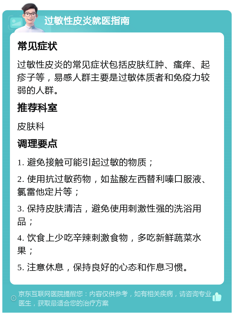 过敏性皮炎就医指南 常见症状 过敏性皮炎的常见症状包括皮肤红肿、瘙痒、起疹子等，易感人群主要是过敏体质者和免疫力较弱的人群。 推荐科室 皮肤科 调理要点 1. 避免接触可能引起过敏的物质； 2. 使用抗过敏药物，如盐酸左西替利嗪口服液、氯雷他定片等； 3. 保持皮肤清洁，避免使用刺激性强的洗浴用品； 4. 饮食上少吃辛辣刺激食物，多吃新鲜蔬菜水果； 5. 注意休息，保持良好的心态和作息习惯。