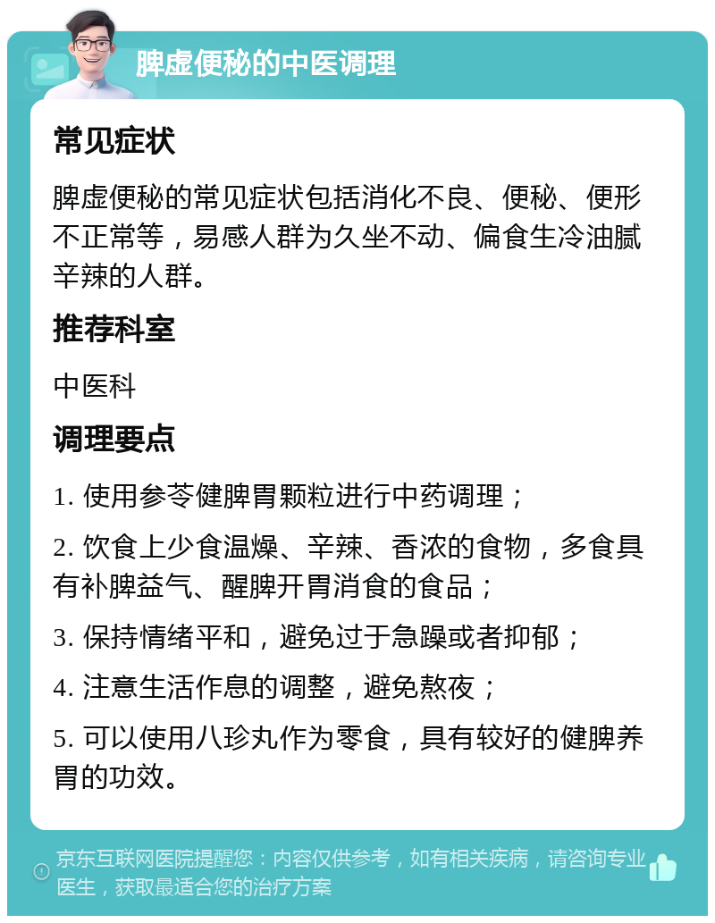 脾虚便秘的中医调理 常见症状 脾虚便秘的常见症状包括消化不良、便秘、便形不正常等，易感人群为久坐不动、偏食生冷油腻辛辣的人群。 推荐科室 中医科 调理要点 1. 使用参苓健脾胃颗粒进行中药调理； 2. 饮食上少食温燥、辛辣、香浓的食物，多食具有补脾益气、醒脾开胃消食的食品； 3. 保持情绪平和，避免过于急躁或者抑郁； 4. 注意生活作息的调整，避免熬夜； 5. 可以使用八珍丸作为零食，具有较好的健脾养胃的功效。