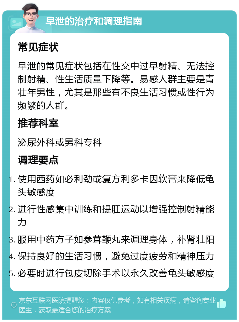 早泄的治疗和调理指南 常见症状 早泄的常见症状包括在性交中过早射精、无法控制射精、性生活质量下降等。易感人群主要是青壮年男性，尤其是那些有不良生活习惯或性行为频繁的人群。 推荐科室 泌尿外科或男科专科 调理要点 使用西药如必利劲或复方利多卡因软膏来降低龟头敏感度 进行性感集中训练和提肛运动以增强控制射精能力 服用中药方子如参茸鞭丸来调理身体，补肾壮阳 保持良好的生活习惯，避免过度疲劳和精神压力 必要时进行包皮切除手术以永久改善龟头敏感度