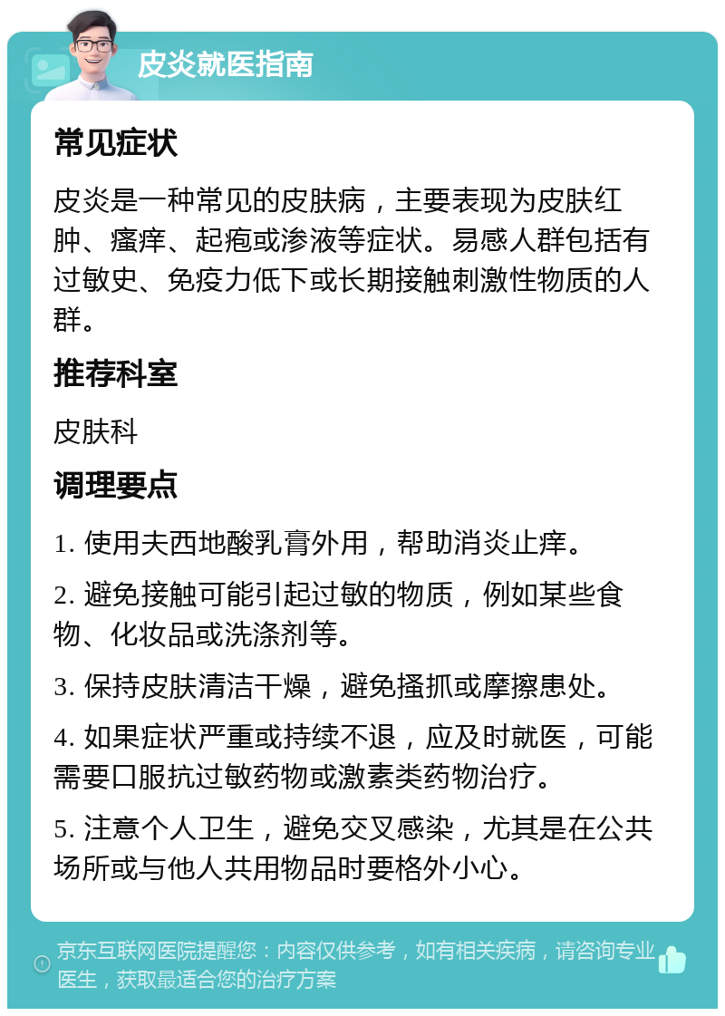 皮炎就医指南 常见症状 皮炎是一种常见的皮肤病，主要表现为皮肤红肿、瘙痒、起疱或渗液等症状。易感人群包括有过敏史、免疫力低下或长期接触刺激性物质的人群。 推荐科室 皮肤科 调理要点 1. 使用夫西地酸乳膏外用，帮助消炎止痒。 2. 避免接触可能引起过敏的物质，例如某些食物、化妆品或洗涤剂等。 3. 保持皮肤清洁干燥，避免搔抓或摩擦患处。 4. 如果症状严重或持续不退，应及时就医，可能需要口服抗过敏药物或激素类药物治疗。 5. 注意个人卫生，避免交叉感染，尤其是在公共场所或与他人共用物品时要格外小心。