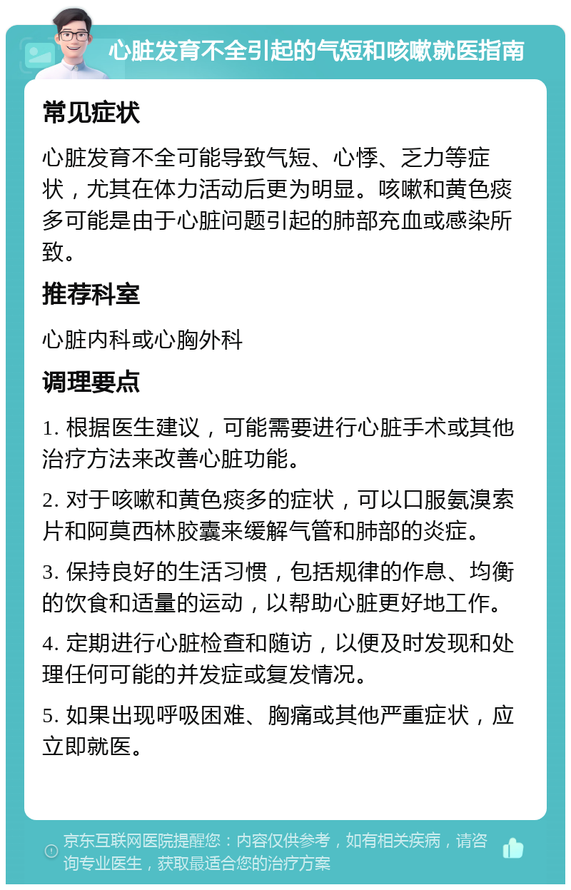 心脏发育不全引起的气短和咳嗽就医指南 常见症状 心脏发育不全可能导致气短、心悸、乏力等症状，尤其在体力活动后更为明显。咳嗽和黄色痰多可能是由于心脏问题引起的肺部充血或感染所致。 推荐科室 心脏内科或心胸外科 调理要点 1. 根据医生建议，可能需要进行心脏手术或其他治疗方法来改善心脏功能。 2. 对于咳嗽和黄色痰多的症状，可以口服氨溴索片和阿莫西林胶囊来缓解气管和肺部的炎症。 3. 保持良好的生活习惯，包括规律的作息、均衡的饮食和适量的运动，以帮助心脏更好地工作。 4. 定期进行心脏检查和随访，以便及时发现和处理任何可能的并发症或复发情况。 5. 如果出现呼吸困难、胸痛或其他严重症状，应立即就医。