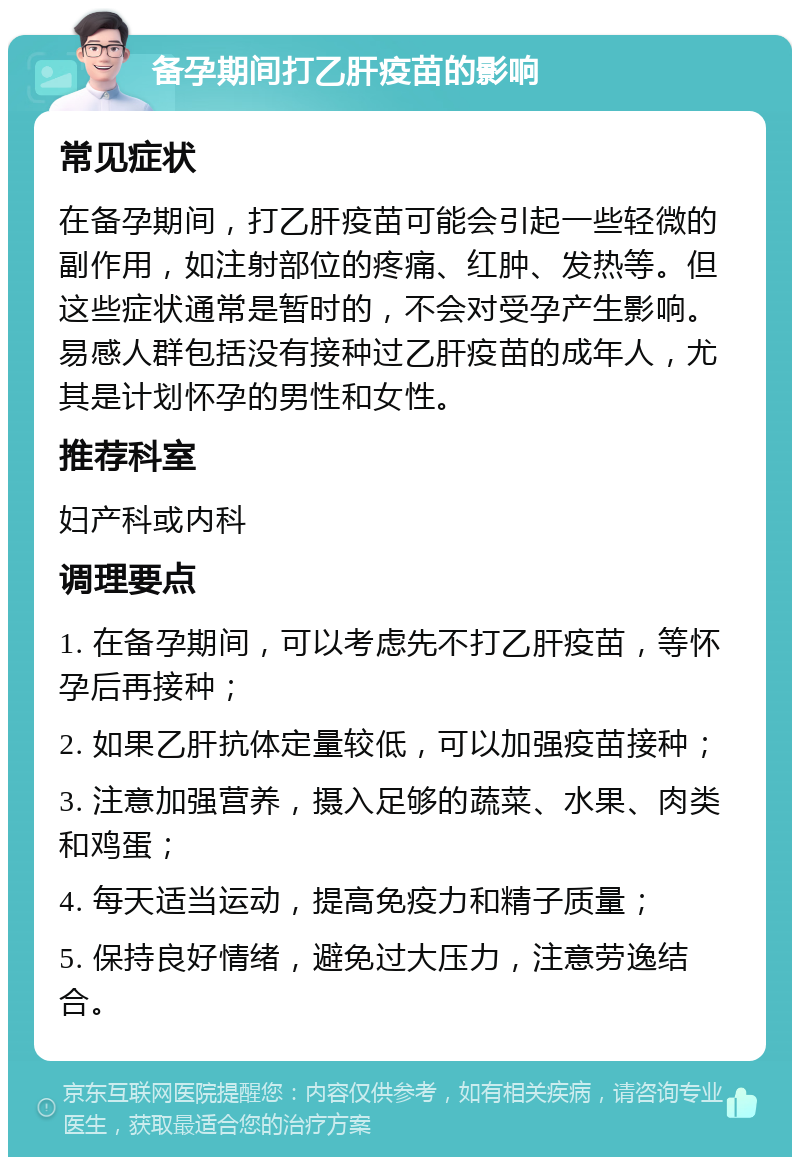 备孕期间打乙肝疫苗的影响 常见症状 在备孕期间，打乙肝疫苗可能会引起一些轻微的副作用，如注射部位的疼痛、红肿、发热等。但这些症状通常是暂时的，不会对受孕产生影响。易感人群包括没有接种过乙肝疫苗的成年人，尤其是计划怀孕的男性和女性。 推荐科室 妇产科或内科 调理要点 1. 在备孕期间，可以考虑先不打乙肝疫苗，等怀孕后再接种； 2. 如果乙肝抗体定量较低，可以加强疫苗接种； 3. 注意加强营养，摄入足够的蔬菜、水果、肉类和鸡蛋； 4. 每天适当运动，提高免疫力和精子质量； 5. 保持良好情绪，避免过大压力，注意劳逸结合。