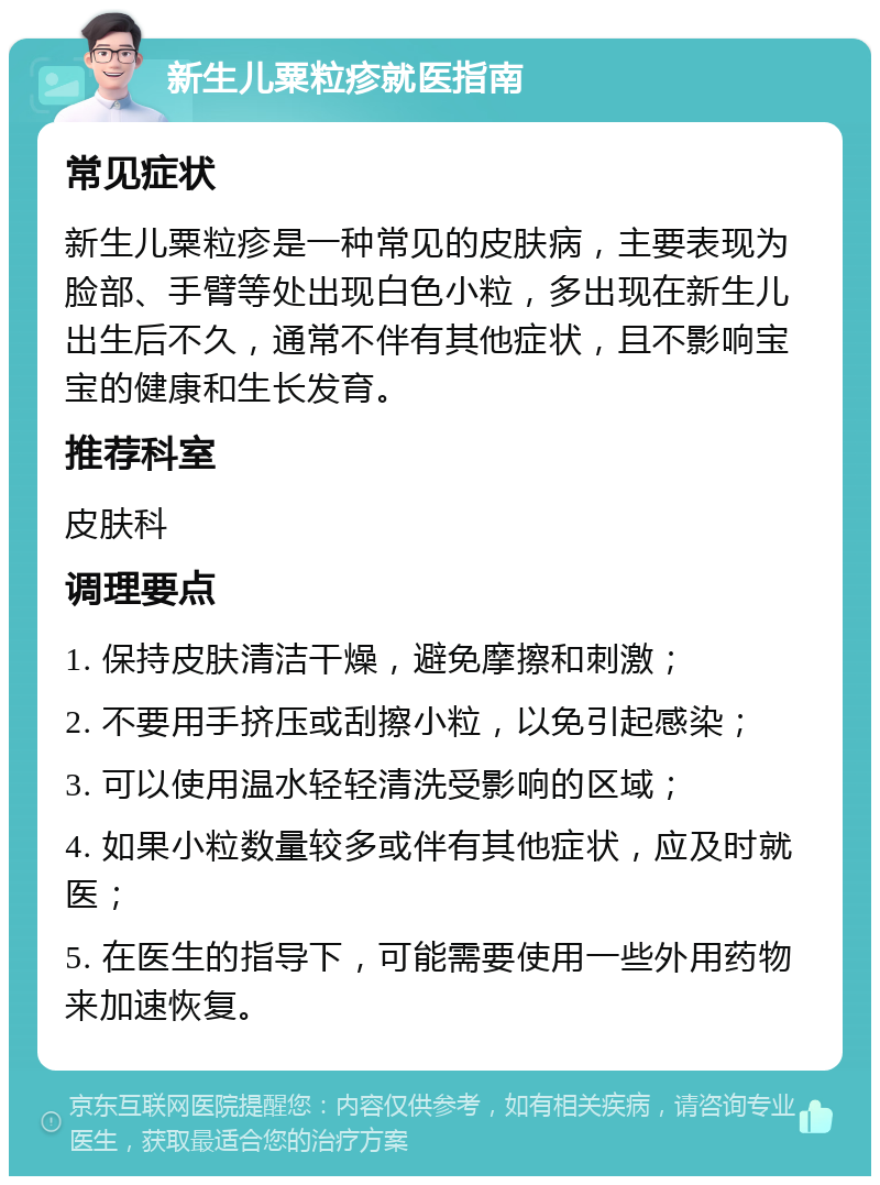 新生儿粟粒疹就医指南 常见症状 新生儿粟粒疹是一种常见的皮肤病，主要表现为脸部、手臂等处出现白色小粒，多出现在新生儿出生后不久，通常不伴有其他症状，且不影响宝宝的健康和生长发育。 推荐科室 皮肤科 调理要点 1. 保持皮肤清洁干燥，避免摩擦和刺激； 2. 不要用手挤压或刮擦小粒，以免引起感染； 3. 可以使用温水轻轻清洗受影响的区域； 4. 如果小粒数量较多或伴有其他症状，应及时就医； 5. 在医生的指导下，可能需要使用一些外用药物来加速恢复。