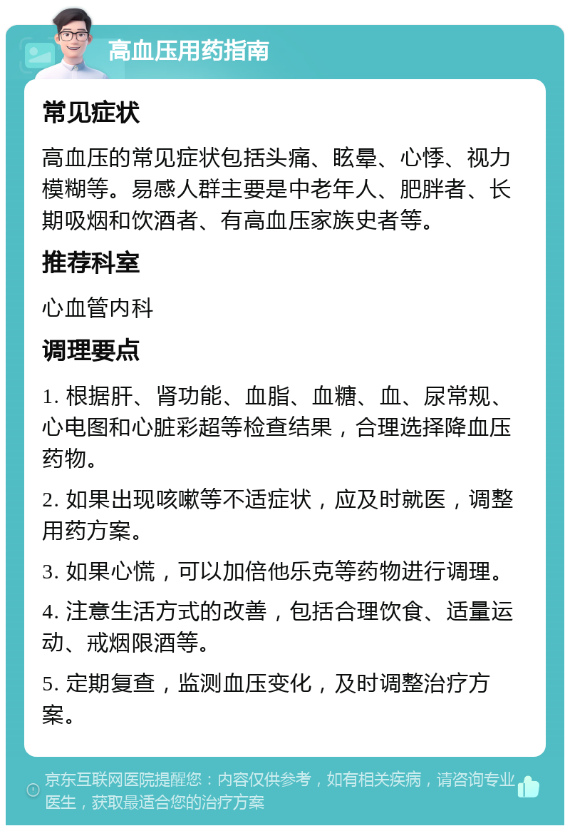 高血压用药指南 常见症状 高血压的常见症状包括头痛、眩晕、心悸、视力模糊等。易感人群主要是中老年人、肥胖者、长期吸烟和饮酒者、有高血压家族史者等。 推荐科室 心血管内科 调理要点 1. 根据肝、肾功能、血脂、血糖、血、尿常规、心电图和心脏彩超等检查结果，合理选择降血压药物。 2. 如果出现咳嗽等不适症状，应及时就医，调整用药方案。 3. 如果心慌，可以加倍他乐克等药物进行调理。 4. 注意生活方式的改善，包括合理饮食、适量运动、戒烟限酒等。 5. 定期复查，监测血压变化，及时调整治疗方案。