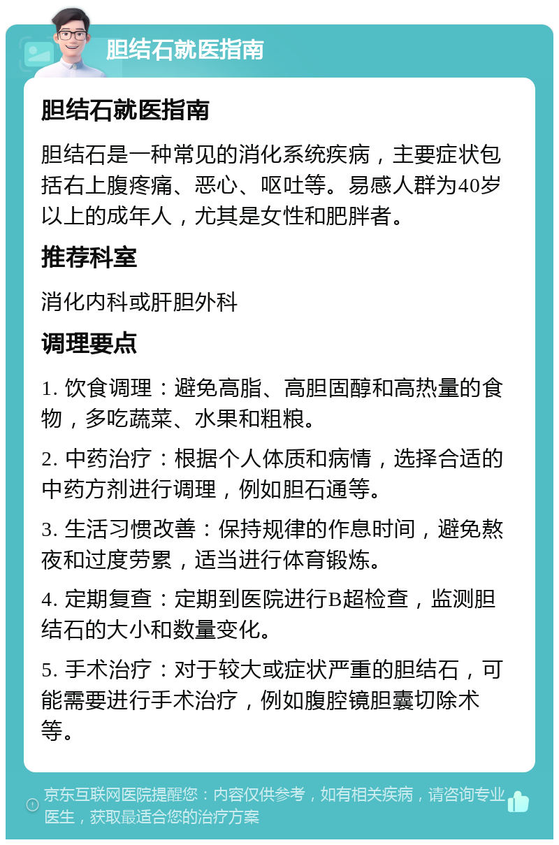 胆结石就医指南 胆结石就医指南 胆结石是一种常见的消化系统疾病，主要症状包括右上腹疼痛、恶心、呕吐等。易感人群为40岁以上的成年人，尤其是女性和肥胖者。 推荐科室 消化内科或肝胆外科 调理要点 1. 饮食调理：避免高脂、高胆固醇和高热量的食物，多吃蔬菜、水果和粗粮。 2. 中药治疗：根据个人体质和病情，选择合适的中药方剂进行调理，例如胆石通等。 3. 生活习惯改善：保持规律的作息时间，避免熬夜和过度劳累，适当进行体育锻炼。 4. 定期复查：定期到医院进行B超检查，监测胆结石的大小和数量变化。 5. 手术治疗：对于较大或症状严重的胆结石，可能需要进行手术治疗，例如腹腔镜胆囊切除术等。