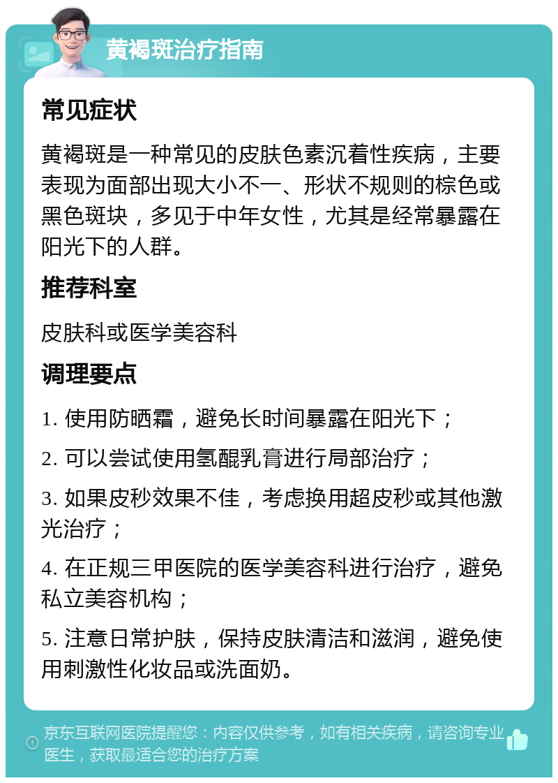 黄褐斑治疗指南 常见症状 黄褐斑是一种常见的皮肤色素沉着性疾病，主要表现为面部出现大小不一、形状不规则的棕色或黑色斑块，多见于中年女性，尤其是经常暴露在阳光下的人群。 推荐科室 皮肤科或医学美容科 调理要点 1. 使用防晒霜，避免长时间暴露在阳光下； 2. 可以尝试使用氢醌乳膏进行局部治疗； 3. 如果皮秒效果不佳，考虑换用超皮秒或其他激光治疗； 4. 在正规三甲医院的医学美容科进行治疗，避免私立美容机构； 5. 注意日常护肤，保持皮肤清洁和滋润，避免使用刺激性化妆品或洗面奶。