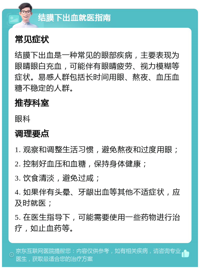 结膜下出血就医指南 常见症状 结膜下出血是一种常见的眼部疾病，主要表现为眼睛眼白充血，可能伴有眼睛疲劳、视力模糊等症状。易感人群包括长时间用眼、熬夜、血压血糖不稳定的人群。 推荐科室 眼科 调理要点 1. 观察和调整生活习惯，避免熬夜和过度用眼； 2. 控制好血压和血糖，保持身体健康； 3. 饮食清淡，避免过咸； 4. 如果伴有头晕、牙龈出血等其他不适症状，应及时就医； 5. 在医生指导下，可能需要使用一些药物进行治疗，如止血药等。