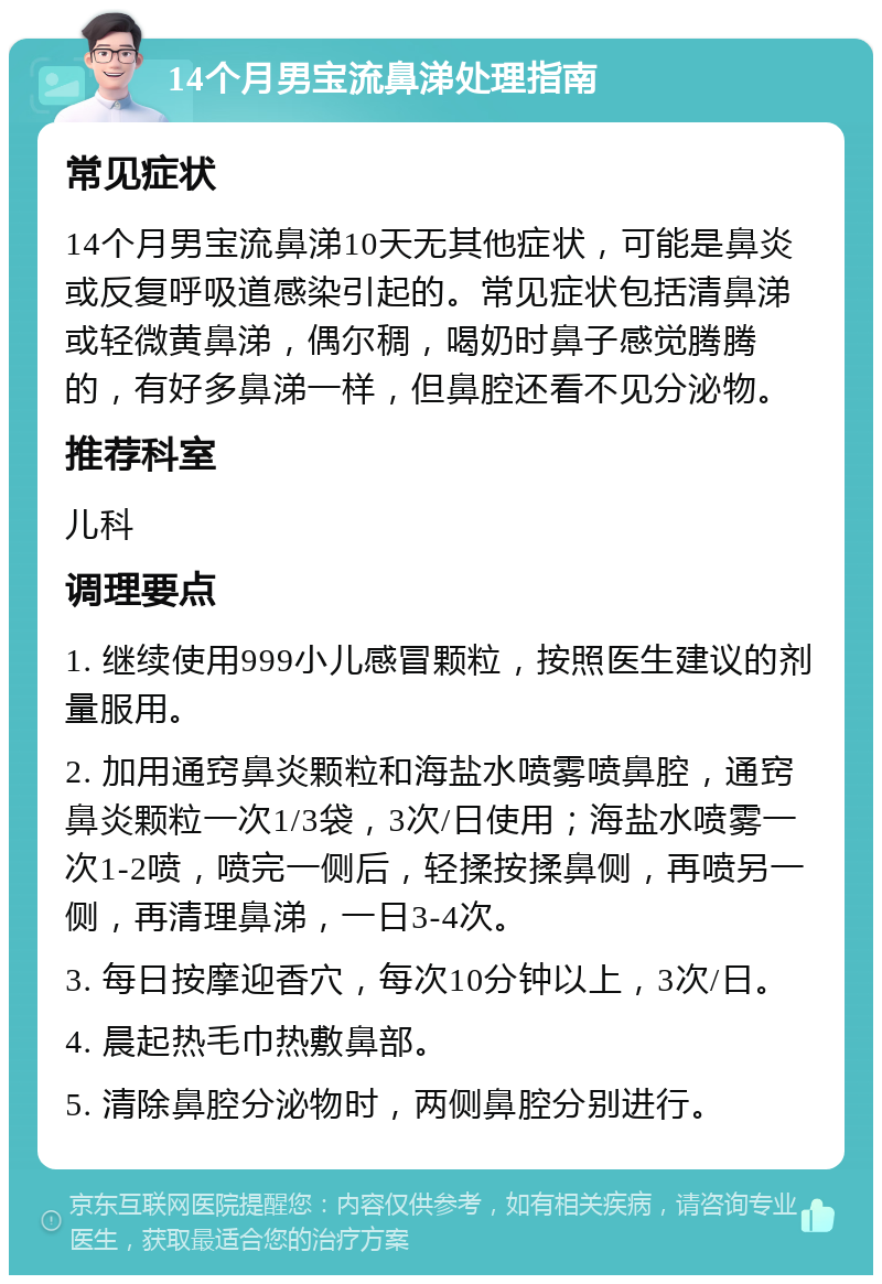 14个月男宝流鼻涕处理指南 常见症状 14个月男宝流鼻涕10天无其他症状，可能是鼻炎或反复呼吸道感染引起的。常见症状包括清鼻涕或轻微黄鼻涕，偶尔稠，喝奶时鼻子感觉腾腾的，有好多鼻涕一样，但鼻腔还看不见分泌物。 推荐科室 儿科 调理要点 1. 继续使用999小儿感冒颗粒，按照医生建议的剂量服用。 2. 加用通窍鼻炎颗粒和海盐水喷雾喷鼻腔，通窍鼻炎颗粒一次1/3袋，3次/日使用；海盐水喷雾一次1-2喷，喷完一侧后，轻揉按揉鼻侧，再喷另一侧，再清理鼻涕，一日3-4次。 3. 每日按摩迎香穴，每次10分钟以上，3次/日。 4. 晨起热毛巾热敷鼻部。 5. 清除鼻腔分泌物时，两侧鼻腔分别进行。