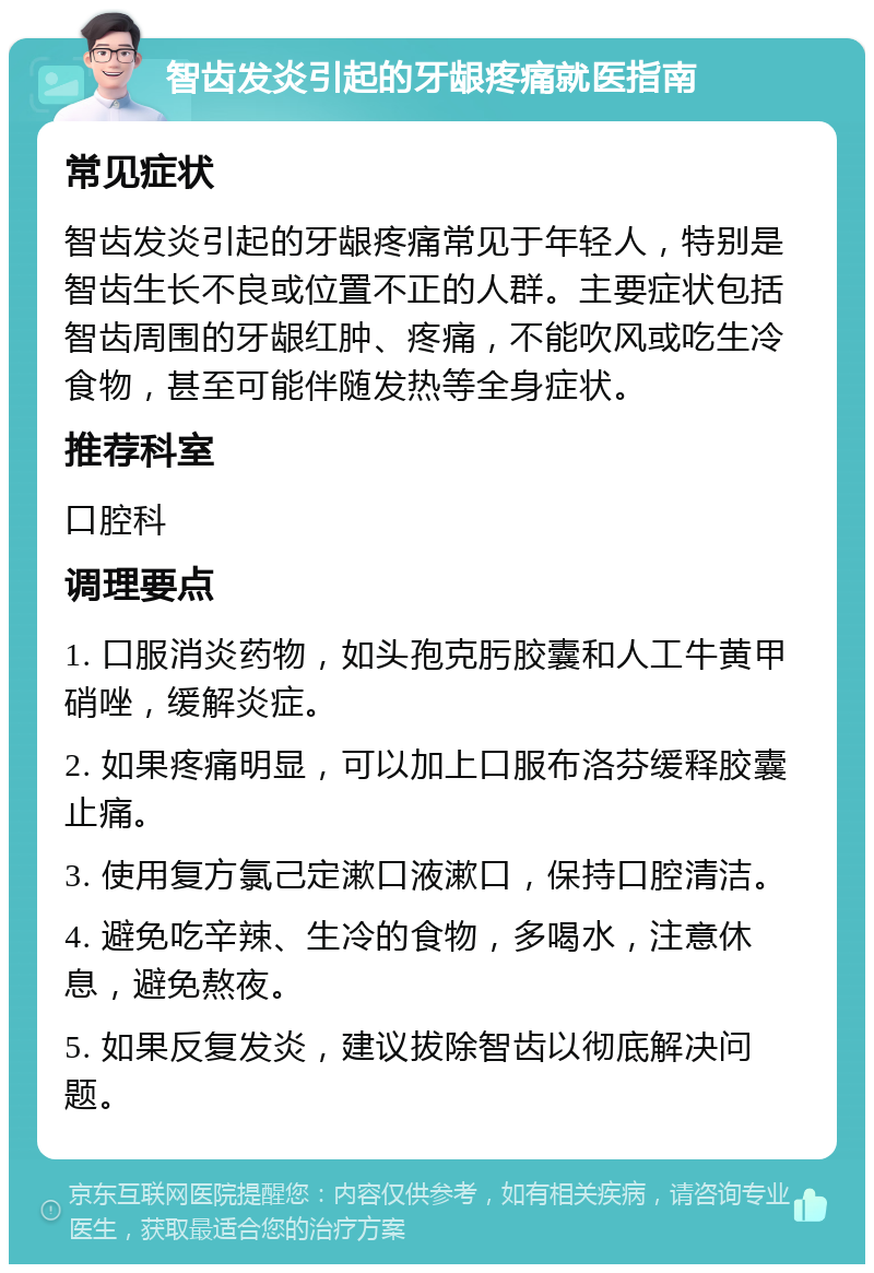 智齿发炎引起的牙龈疼痛就医指南 常见症状 智齿发炎引起的牙龈疼痛常见于年轻人，特别是智齿生长不良或位置不正的人群。主要症状包括智齿周围的牙龈红肿、疼痛，不能吹风或吃生冷食物，甚至可能伴随发热等全身症状。 推荐科室 口腔科 调理要点 1. 口服消炎药物，如头孢克肟胶囊和人工牛黄甲硝唑，缓解炎症。 2. 如果疼痛明显，可以加上口服布洛芬缓释胶囊止痛。 3. 使用复方氯己定漱口液漱口，保持口腔清洁。 4. 避免吃辛辣、生冷的食物，多喝水，注意休息，避免熬夜。 5. 如果反复发炎，建议拔除智齿以彻底解决问题。