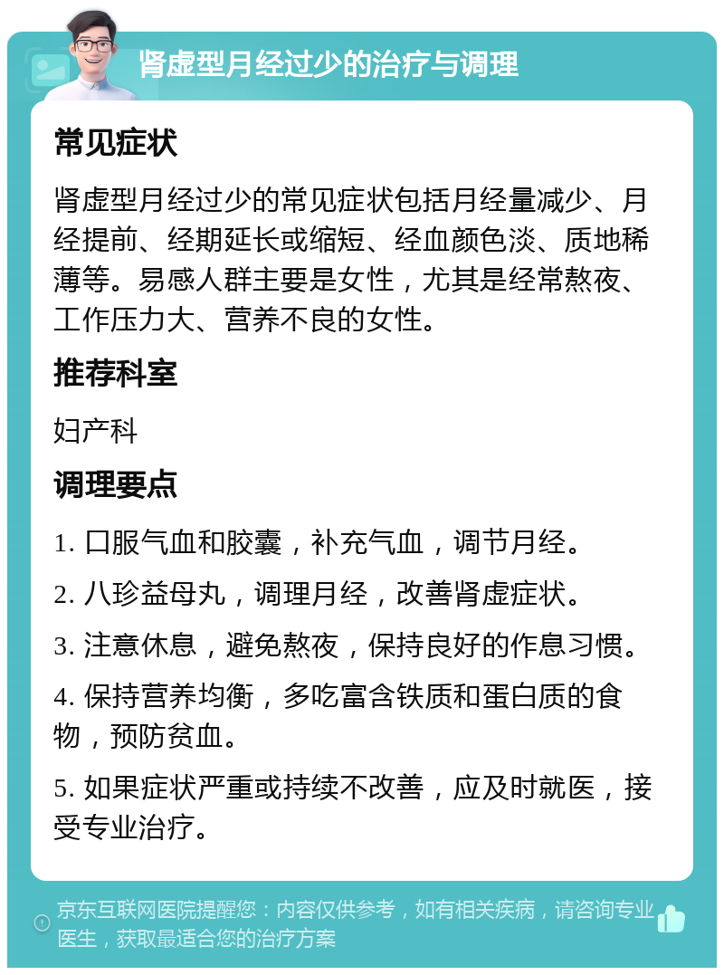 肾虚型月经过少的治疗与调理 常见症状 肾虚型月经过少的常见症状包括月经量减少、月经提前、经期延长或缩短、经血颜色淡、质地稀薄等。易感人群主要是女性，尤其是经常熬夜、工作压力大、营养不良的女性。 推荐科室 妇产科 调理要点 1. 口服气血和胶囊，补充气血，调节月经。 2. 八珍益母丸，调理月经，改善肾虚症状。 3. 注意休息，避免熬夜，保持良好的作息习惯。 4. 保持营养均衡，多吃富含铁质和蛋白质的食物，预防贫血。 5. 如果症状严重或持续不改善，应及时就医，接受专业治疗。