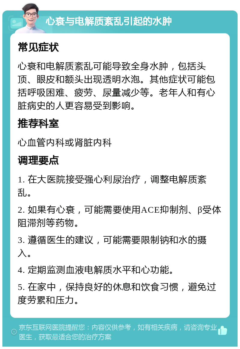 心衰与电解质紊乱引起的水肿 常见症状 心衰和电解质紊乱可能导致全身水肿，包括头顶、眼皮和额头出现透明水泡。其他症状可能包括呼吸困难、疲劳、尿量减少等。老年人和有心脏病史的人更容易受到影响。 推荐科室 心血管内科或肾脏内科 调理要点 1. 在大医院接受强心利尿治疗，调整电解质紊乱。 2. 如果有心衰，可能需要使用ACE抑制剂、β受体阻滞剂等药物。 3. 遵循医生的建议，可能需要限制钠和水的摄入。 4. 定期监测血液电解质水平和心功能。 5. 在家中，保持良好的休息和饮食习惯，避免过度劳累和压力。