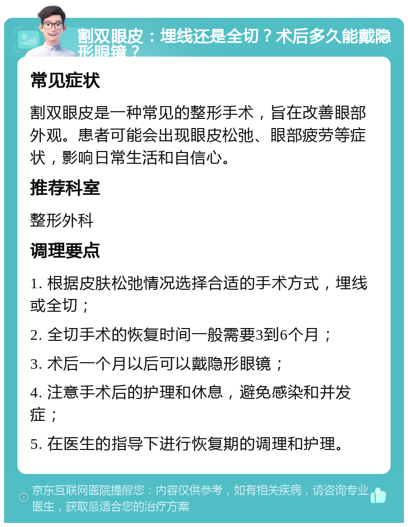 割双眼皮：埋线还是全切？术后多久能戴隐形眼镜？ 常见症状 割双眼皮是一种常见的整形手术，旨在改善眼部外观。患者可能会出现眼皮松弛、眼部疲劳等症状，影响日常生活和自信心。 推荐科室 整形外科 调理要点 1. 根据皮肤松弛情况选择合适的手术方式，埋线或全切； 2. 全切手术的恢复时间一般需要3到6个月； 3. 术后一个月以后可以戴隐形眼镜； 4. 注意手术后的护理和休息，避免感染和并发症； 5. 在医生的指导下进行恢复期的调理和护理。