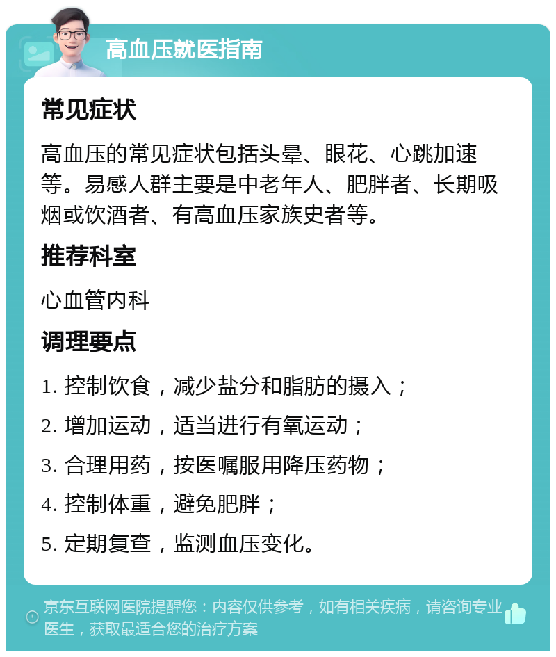 高血压就医指南 常见症状 高血压的常见症状包括头晕、眼花、心跳加速等。易感人群主要是中老年人、肥胖者、长期吸烟或饮酒者、有高血压家族史者等。 推荐科室 心血管内科 调理要点 1. 控制饮食，减少盐分和脂肪的摄入； 2. 增加运动，适当进行有氧运动； 3. 合理用药，按医嘱服用降压药物； 4. 控制体重，避免肥胖； 5. 定期复查，监测血压变化。