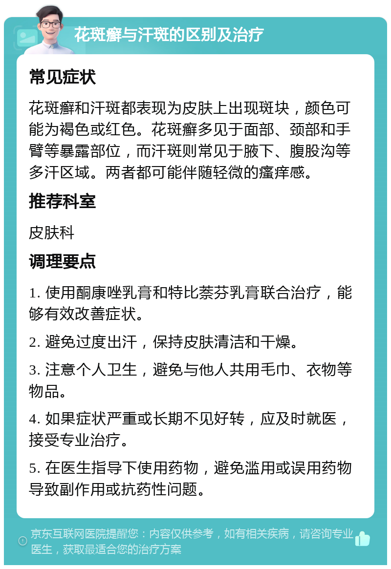 花斑癣与汗斑的区别及治疗 常见症状 花斑癣和汗斑都表现为皮肤上出现斑块，颜色可能为褐色或红色。花斑癣多见于面部、颈部和手臂等暴露部位，而汗斑则常见于腋下、腹股沟等多汗区域。两者都可能伴随轻微的瘙痒感。 推荐科室 皮肤科 调理要点 1. 使用酮康唑乳膏和特比萘芬乳膏联合治疗，能够有效改善症状。 2. 避免过度出汗，保持皮肤清洁和干燥。 3. 注意个人卫生，避免与他人共用毛巾、衣物等物品。 4. 如果症状严重或长期不见好转，应及时就医，接受专业治疗。 5. 在医生指导下使用药物，避免滥用或误用药物导致副作用或抗药性问题。