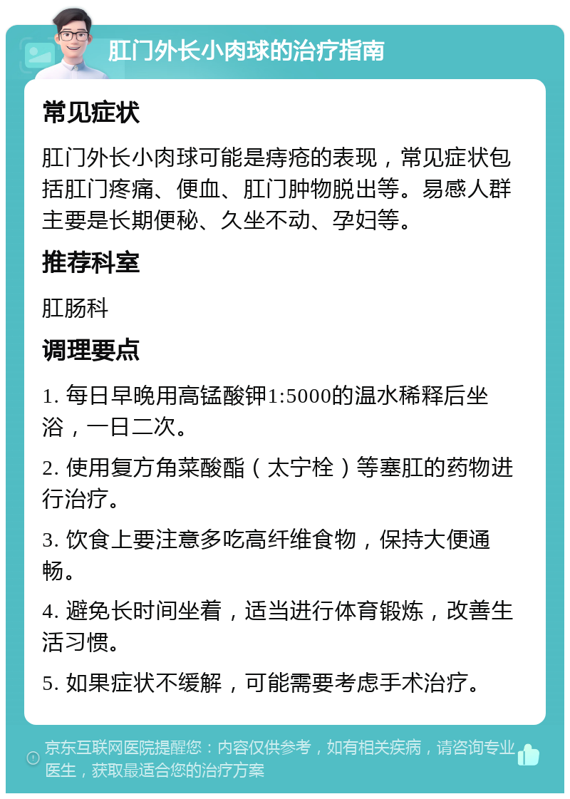 肛门外长小肉球的治疗指南 常见症状 肛门外长小肉球可能是痔疮的表现，常见症状包括肛门疼痛、便血、肛门肿物脱出等。易感人群主要是长期便秘、久坐不动、孕妇等。 推荐科室 肛肠科 调理要点 1. 每日早晚用高锰酸钾1:5000的温水稀释后坐浴，一日二次。 2. 使用复方角菜酸酯（太宁栓）等塞肛的药物进行治疗。 3. 饮食上要注意多吃高纤维食物，保持大便通畅。 4. 避免长时间坐着，适当进行体育锻炼，改善生活习惯。 5. 如果症状不缓解，可能需要考虑手术治疗。