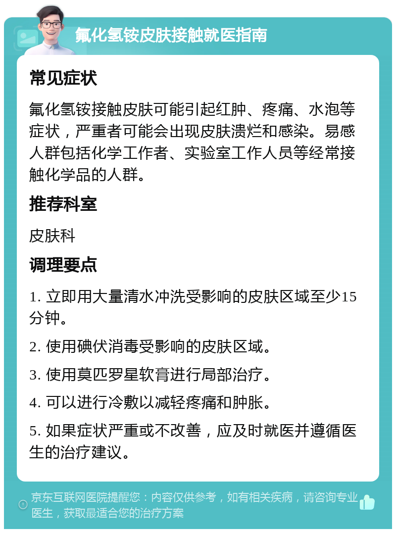 氟化氢铵皮肤接触就医指南 常见症状 氟化氢铵接触皮肤可能引起红肿、疼痛、水泡等症状，严重者可能会出现皮肤溃烂和感染。易感人群包括化学工作者、实验室工作人员等经常接触化学品的人群。 推荐科室 皮肤科 调理要点 1. 立即用大量清水冲洗受影响的皮肤区域至少15分钟。 2. 使用碘伏消毒受影响的皮肤区域。 3. 使用莫匹罗星软膏进行局部治疗。 4. 可以进行冷敷以减轻疼痛和肿胀。 5. 如果症状严重或不改善，应及时就医并遵循医生的治疗建议。