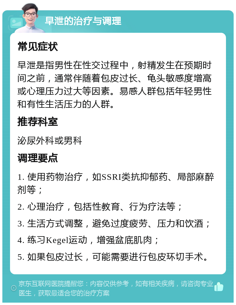 早泄的治疗与调理 常见症状 早泄是指男性在性交过程中，射精发生在预期时间之前，通常伴随着包皮过长、龟头敏感度增高或心理压力过大等因素。易感人群包括年轻男性和有性生活压力的人群。 推荐科室 泌尿外科或男科 调理要点 1. 使用药物治疗，如SSRI类抗抑郁药、局部麻醉剂等； 2. 心理治疗，包括性教育、行为疗法等； 3. 生活方式调整，避免过度疲劳、压力和饮酒； 4. 练习Kegel运动，增强盆底肌肉； 5. 如果包皮过长，可能需要进行包皮环切手术。