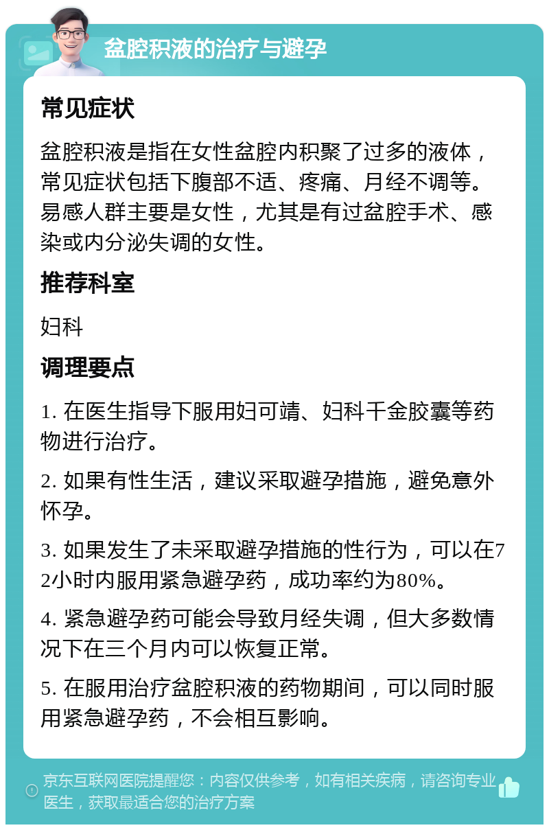 盆腔积液的治疗与避孕 常见症状 盆腔积液是指在女性盆腔内积聚了过多的液体，常见症状包括下腹部不适、疼痛、月经不调等。易感人群主要是女性，尤其是有过盆腔手术、感染或内分泌失调的女性。 推荐科室 妇科 调理要点 1. 在医生指导下服用妇可靖、妇科千金胶囊等药物进行治疗。 2. 如果有性生活，建议采取避孕措施，避免意外怀孕。 3. 如果发生了未采取避孕措施的性行为，可以在72小时内服用紧急避孕药，成功率约为80%。 4. 紧急避孕药可能会导致月经失调，但大多数情况下在三个月内可以恢复正常。 5. 在服用治疗盆腔积液的药物期间，可以同时服用紧急避孕药，不会相互影响。