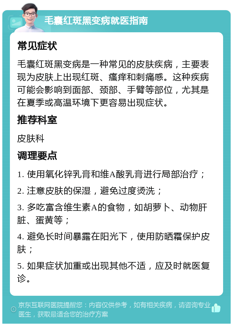 毛囊红斑黑变病就医指南 常见症状 毛囊红斑黑变病是一种常见的皮肤疾病，主要表现为皮肤上出现红斑、瘙痒和刺痛感。这种疾病可能会影响到面部、颈部、手臂等部位，尤其是在夏季或高温环境下更容易出现症状。 推荐科室 皮肤科 调理要点 1. 使用氧化锌乳膏和维A酸乳膏进行局部治疗； 2. 注意皮肤的保湿，避免过度烫洗； 3. 多吃富含维生素A的食物，如胡萝卜、动物肝脏、蛋黄等； 4. 避免长时间暴露在阳光下，使用防晒霜保护皮肤； 5. 如果症状加重或出现其他不适，应及时就医复诊。