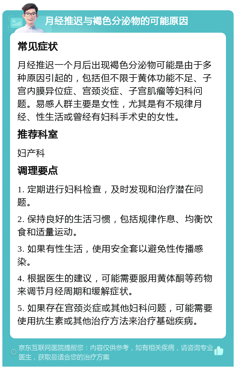 月经推迟与褐色分泌物的可能原因 常见症状 月经推迟一个月后出现褐色分泌物可能是由于多种原因引起的，包括但不限于黄体功能不足、子宫内膜异位症、宫颈炎症、子宫肌瘤等妇科问题。易感人群主要是女性，尤其是有不规律月经、性生活或曾经有妇科手术史的女性。 推荐科室 妇产科 调理要点 1. 定期进行妇科检查，及时发现和治疗潜在问题。 2. 保持良好的生活习惯，包括规律作息、均衡饮食和适量运动。 3. 如果有性生活，使用安全套以避免性传播感染。 4. 根据医生的建议，可能需要服用黄体酮等药物来调节月经周期和缓解症状。 5. 如果存在宫颈炎症或其他妇科问题，可能需要使用抗生素或其他治疗方法来治疗基础疾病。