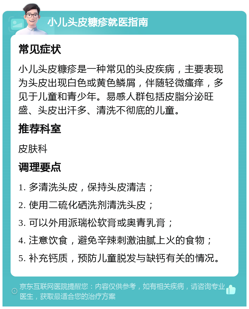 小儿头皮糠疹就医指南 常见症状 小儿头皮糠疹是一种常见的头皮疾病，主要表现为头皮出现白色或黄色鳞屑，伴随轻微瘙痒，多见于儿童和青少年。易感人群包括皮脂分泌旺盛、头皮出汗多、清洗不彻底的儿童。 推荐科室 皮肤科 调理要点 1. 多清洗头皮，保持头皮清洁； 2. 使用二硫化硒洗剂清洗头皮； 3. 可以外用派瑞松软膏或奥青乳膏； 4. 注意饮食，避免辛辣刺激油腻上火的食物； 5. 补充钙质，预防儿童脱发与缺钙有关的情况。