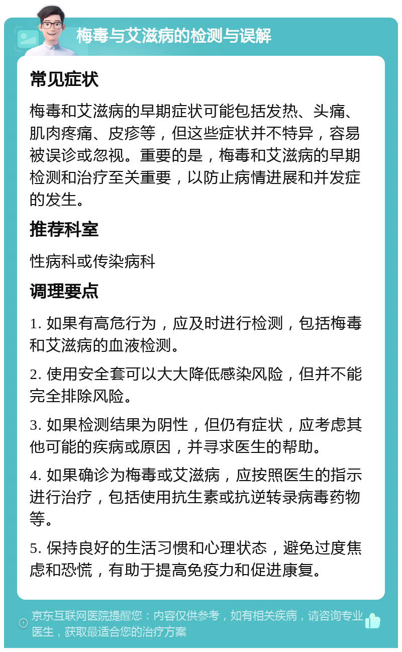 梅毒与艾滋病的检测与误解 常见症状 梅毒和艾滋病的早期症状可能包括发热、头痛、肌肉疼痛、皮疹等，但这些症状并不特异，容易被误诊或忽视。重要的是，梅毒和艾滋病的早期检测和治疗至关重要，以防止病情进展和并发症的发生。 推荐科室 性病科或传染病科 调理要点 1. 如果有高危行为，应及时进行检测，包括梅毒和艾滋病的血液检测。 2. 使用安全套可以大大降低感染风险，但并不能完全排除风险。 3. 如果检测结果为阴性，但仍有症状，应考虑其他可能的疾病或原因，并寻求医生的帮助。 4. 如果确诊为梅毒或艾滋病，应按照医生的指示进行治疗，包括使用抗生素或抗逆转录病毒药物等。 5. 保持良好的生活习惯和心理状态，避免过度焦虑和恐慌，有助于提高免疫力和促进康复。